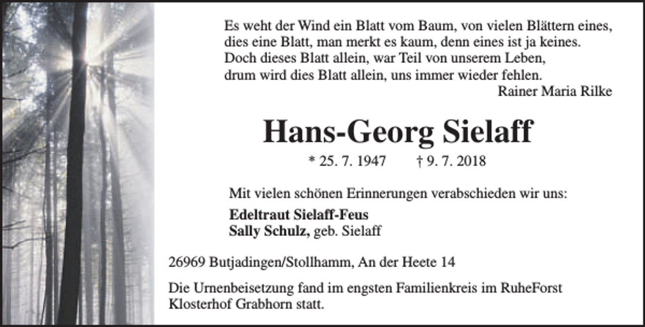 <p>Es weht der Wind ein Blatt vom Baum, von vielen Blättern eines,<br />dies eine Blatt, man merkt es kaum, denn eines ist ja keines.<br />Doch dieses Blatt allein, war Teil von unserem Leben,<br />drum wird dies Blatt allein, uns immer wieder fehlen.<br />Rainer Maria Rilke</p>
<p>Hans-Georg Sielaff<br />* 25. 7. 1947</p>
<p>† 9. 7. 2018</p>
<p>Mit vielen schönen Erinnerungen verabschieden wir uns:<br />Edeltraut Sielaff-Feus<br />Sally Schulz, geb. Sielaff<br />26969 Butjadingen/Stollhamm, An der Heete 14<br />Die Urnenbeisetzung fand im engsten Familienkreis im RuheForst<br />Klosterhof Grabhorn statt.</p>