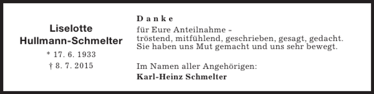 <p>Liselotte<br />Hullmann-Schmelter<br />* 17. 6. 1933<br />† 8. 7. 2015</p><p>Danke<br />für Eure Anteilnahme tröstend, mitfühlend, geschrieben, gesagt, gedacht.<br />Sie haben uns Mut gemacht und uns sehr bewegt.<br />Im Namen aller Angehörigen:<br />Karl-Heinz Schmelter</p>