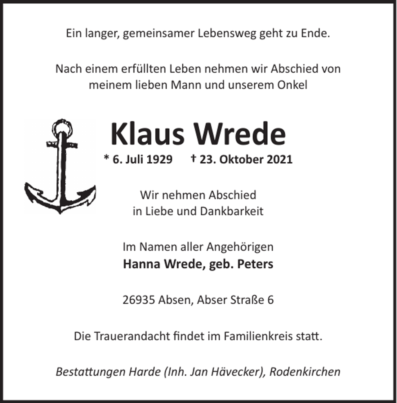 <p>Ein langer, gemeinsamer Lebensweg geht zu Ende.<br />Nach einem erfüllten Leben nehmen wir Abschied von<br />meinem lieben Mann und unserem Onkel</p><p>Klaus Wrede</p><p>* 6. Juli 1929</p><p>† 23. Oktober 2021</p><p>Wir nehmen Abschied<br />in Liebe und Dankbarkeit<br />Im Namen aller Angehörigen</p><p>Hanna Wrede, geb. Peters</p><p>26935 Absen, Abser Straße 6<br />Die Trauerandacht ﬁndet im Familienkreis statt.<br />Bestattungen Harde (Inh. Jan Hävecker), Rodenkirchen</p>