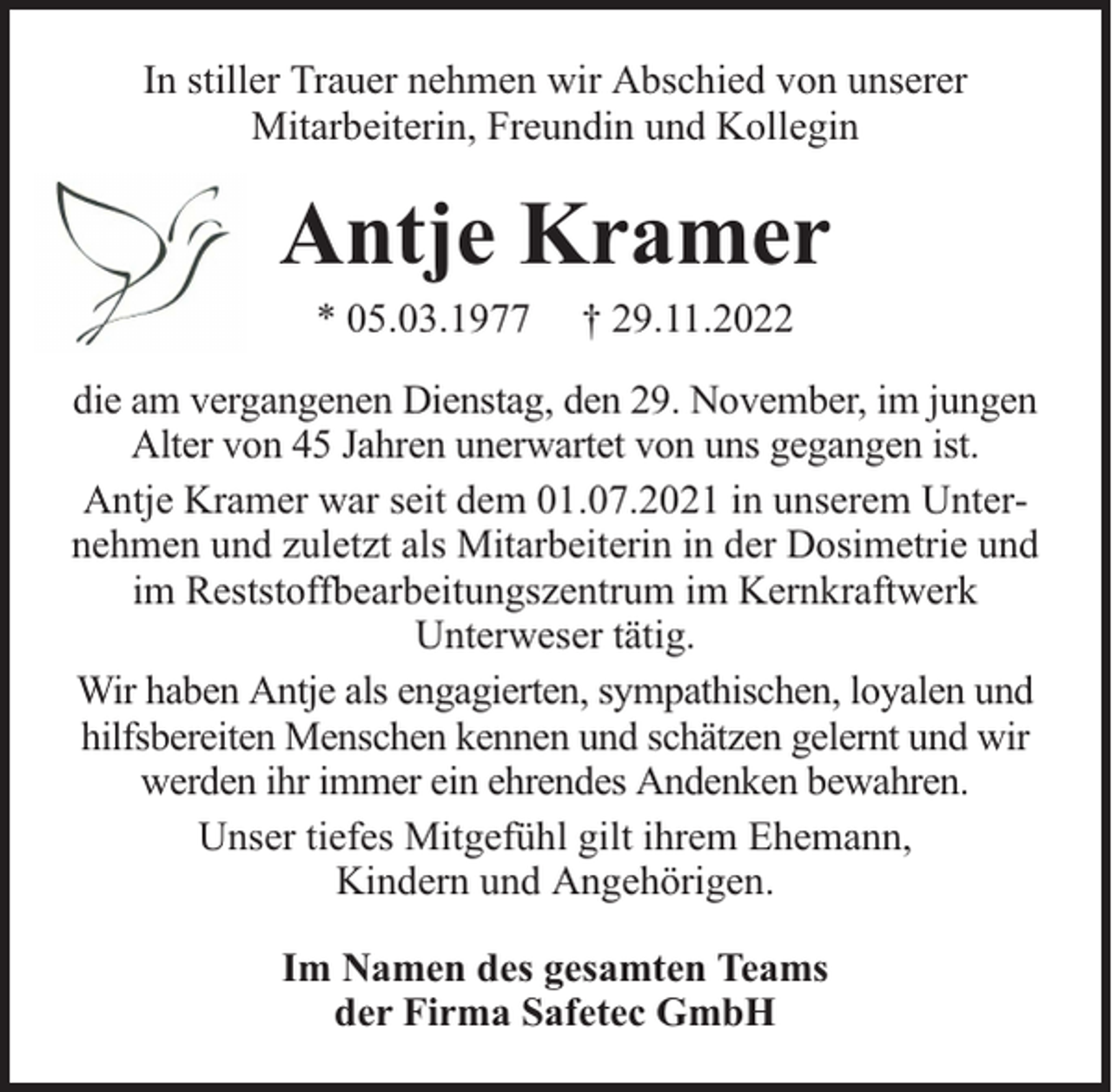 <p>In stiller Trauer nehmen wir Abschied von unserer<br />Mitarbeiterin, Freundin und Kollegin</p><p>Antje Kramer<br />* 05.03.1977</p><p>† 29.11.2022</p><p>die am vergangenen Dienstag, den 29. November, im jungen<br />Alter von 45 Jahren unerwartet von uns gegangen ist.<br />Antje Kramer war seit dem 01.07.2021 in unserem Unternehmen und zuletzt als Mitarbeiterin in der Dosimetrie und<br />im Reststoffbearbeitungszentrum im Kernkraftwerk<br />Unterweser tätig.<br />Wir haben Antje als engagierten, sympathischen, loyalen und<br />hilfsbereiten Menschen kennen und schätzen gelernt und wir<br />werden ihr immer ein ehrendes Andenken bewahren.<br />Unser tiefes Mitgefühl gilt ihrem Ehemann,<br />Kindern und Angehörigen.<br />Im Namen des gesamten Teams<br />der Firma Safetec GmbH</p>