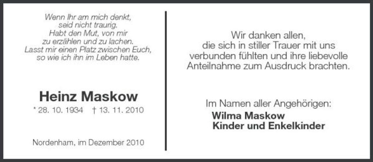 <p>Wenn Ihr am mich denkt,<br />seid nicht traurig.<br />Habt den Mut, von mir<br />zu erzählen und zu lachen.<br />Lasst mir einen Platz zwischen Euch,<br />so wie ich ihn im Leben hatte.</p><p>Heinz Maskow<br />* 28. 10. 1934 † 13. 11. 2010</p><p>Nordenham, im Dezember 2010<br />Wir danken allen,<br />die sich in stiller Trauer mit uns<br />verbunden fühlten und ihre liebevolle<br />Anteilnahme zum Ausdruck brachten.<br />Im Namen aller Angehörigen:<br />Wilma Maskow<br />Kinder und Enkelkinder</p>