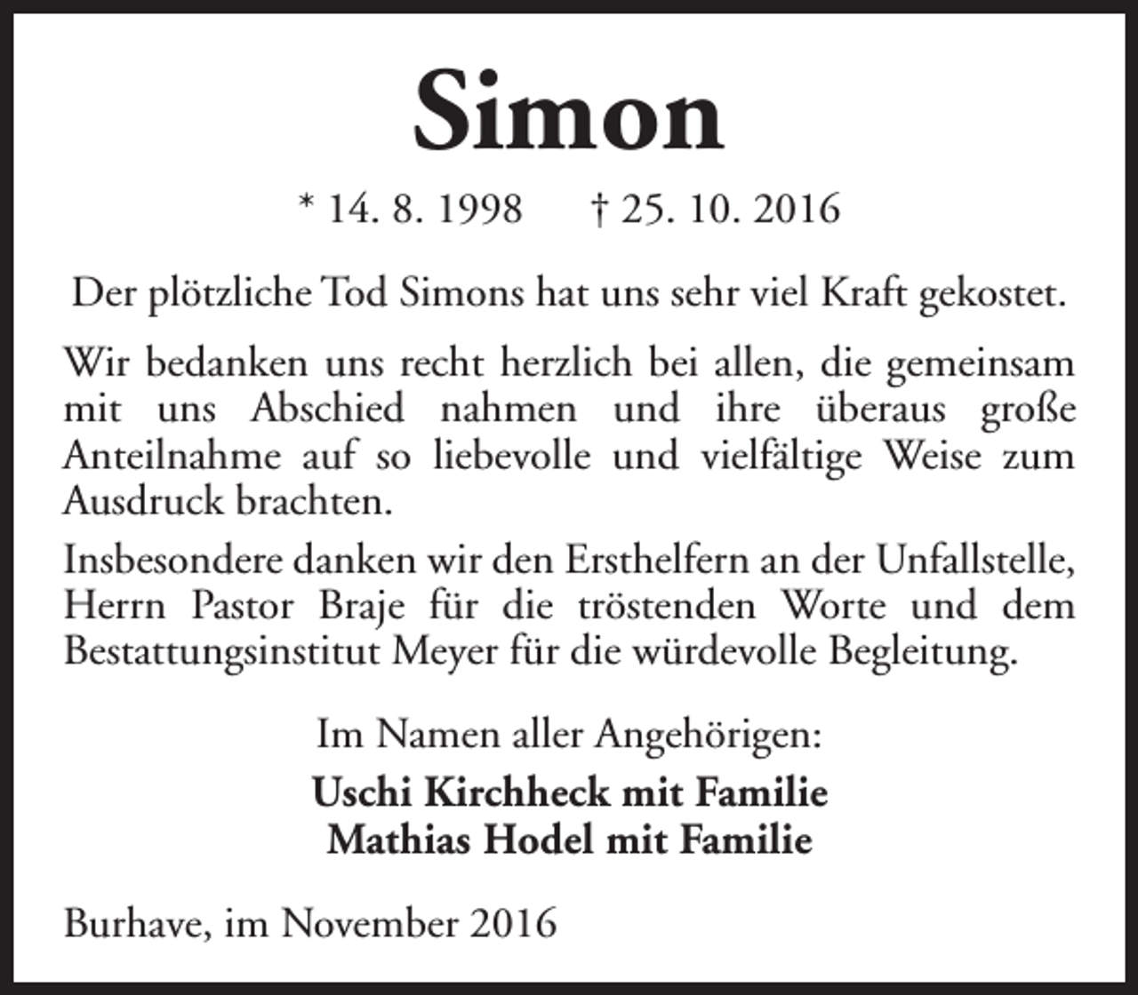 <p>Simon</p><p>* 14. 8. 1998</p><p>† 25. 10. 2016</p><p>Der plötzliche Tod Simons hat uns sehr viel Kraft gekostet.<br />Wir bedanken uns recht herzlich bei allen, die gemeinsam<br />mit uns Abschied nahmen und ihre überaus große<br />Anteilnahme auf so liebevolle und vielfältige Weise zum<br />Ausdruck brachten.<br />Insbesondere danken wir den Ersthelfern an der Unfallstelle,<br />Herrn Pastor Braje für die tröstenden Worte und dem<br />Bestattungsinstitut Meyer für die würdevolle Begleitung.<br />Im Namen aller Angehörigen:<br />Uschi Kirchheck mit Familie<br />Mathias Hodel mit Familie<br />Burhave, im November 2016</p>