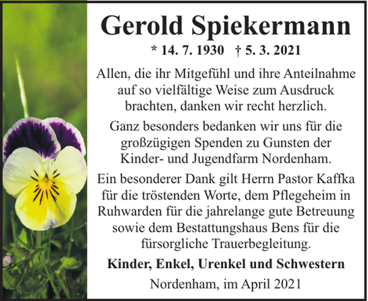 <p>Gerold Spiekermann<br />* 14. 7. 1930 † 5. 3. 2021</p><p>Allen, die ihr Mitgefühl und ihre Anteilnahme<br />auf so vielfältige Weise zum Ausdruck<br />brachten, danken wir recht herzlich.<br />Ganz besonders bedanken wir uns für die<br />großzügigen Spenden zu Gunsten der<br />Kinder- und Jugendfarm Nordenham.<br />Ein besonderer Dank gilt Herrn Pastor Kaffka<br />für die tröstenden Worte, dem Pflegeheim in<br />Ruhwarden für die jahrelange gute Betreuung<br />sowie dem Bestattungshaus Bens für die<br />fürsorgliche Trauerbegleitung.<br />Kinder, Enkel, Urenkel und Schwestern<br />Nordenham, im April 2021</p>