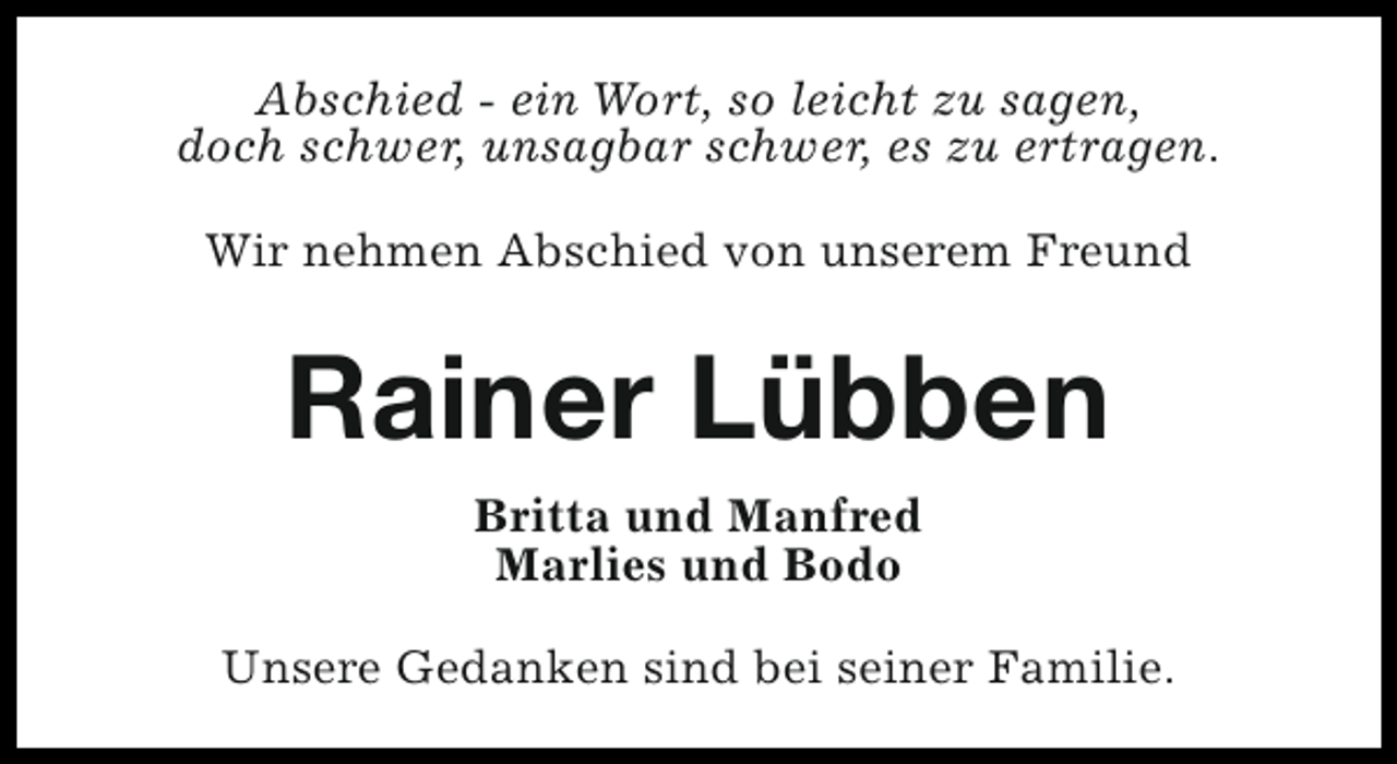 <p>Abschied - ein Wort, so leicht zu sagen,<br />doch schwer, unsagbar schwer, es zu ertragen.<br />Wir nehmen Abschied von unserem Freund</p><p>Rainer Lübben<br />Britta und Manfred<br />Marlies und Bodo<br />Unsere Gedanken sind bei seiner Familie.</p>