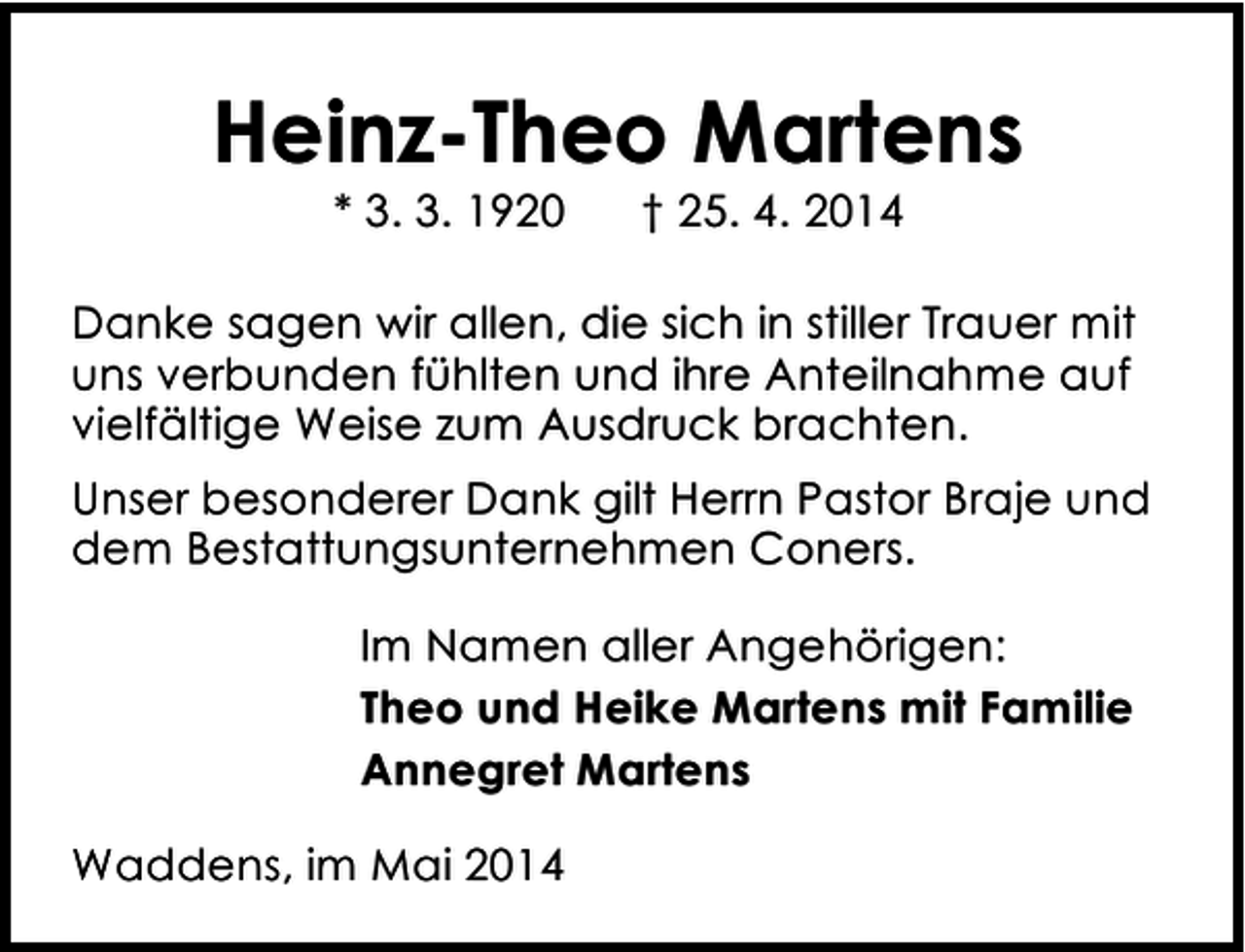 <p>Heinz-Theo Martens<br />* 3. 3. 1920</p><p>† 25. 4. 2014</p><p>Danke sagen wir allen, die sich in stiller Trauer mit<br />uns verbunden fühlten und ihre Anteilnahme auf<br />vielfältige Weise zum Ausdruck brachten.<br />Unser besonderer Dank gilt Herrn Pastor Braje und<br />dem Bestattungsunternehmen Coners.<br />Im Namen aller Angehörigen:<br />Theo und Heike Martens mit Familie<br />Annegret Martens<br />Waddens, im Mai 2014</p>
