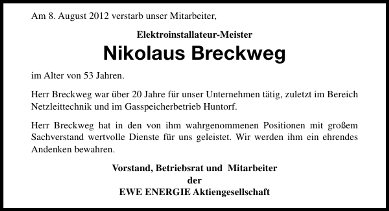 <p>Am 8. August 2012 verstarb unser Mitarbeiter,<br />Elektroinstallateur-Meister</p><p>Nikolaus Breckweg<br />im Alter von 53 Jahren.<br />Herr Breckweg war über 20 Jahre für unser Unternehmen tätig, zuletzt im Bereich<br />Netzleittechnik und im Gasspeicherbetrieb Huntorf.<br />Herr Breckweg hat in den von ihm wahrgenommenen Positionen mit großem<br />Sachverstand wertvolle Dienste für uns geleistet. Wir werden ihm ein ehrendes<br />Andenken bewahren.<br />Vorstand, Betriebsrat und Mitarbeiter<br />der<br />EWE ENERGIE Aktiengesellschaft</p>