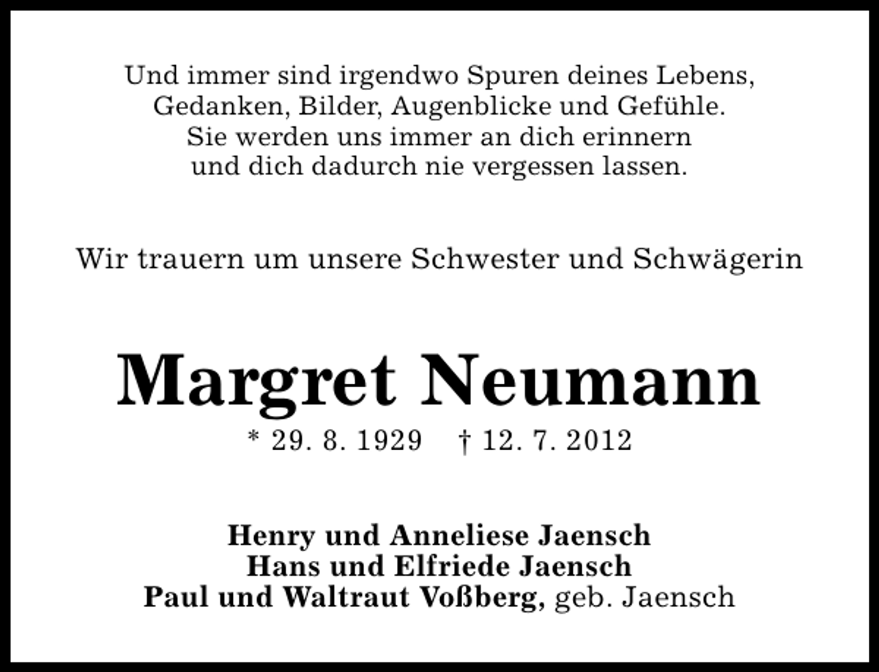 <p>Und immer sind irgendwo Spuren deines Lebens,<br />Gedanken, Bilder, Augenblicke und Gefühle.<br />Sie werden uns immer an dich erinnern<br />und dich dadurch nie vergessen lassen.</p><p>Wir trauern um unsere Schwester und Schwägerin</p><p>Margret Neumann<br />* 29. 8. 1929</p><p>† 12. 7. 2012</p><p>Henry und Anneliese Jaensch<br />Hans und Elfriede Jaensch<br />Paul und Waltraut Voßberg, geb. Jaensch</p>