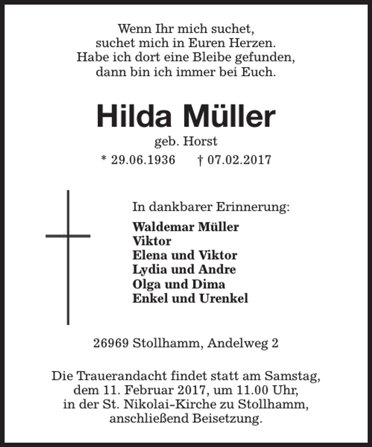 <p>Wenn Ihr mich suchet,<br />suchet mich in Euren Herzen.<br />Habe ich dort eine Bleibe gefunden,<br />dann bin ich immer bei Euch.</p><p>Hilda Müller<br />geb. Horst<br />* 29.06.1936<br />† 07.02.2017</p><p>In dankbarer Erinnerung:<br />Waldemar Müller<br />Viktor<br />Elena und Viktor<br />Lydia und Andre<br />Olga und Dima<br />Enkel und Urenkel<br />26969 Stollhamm, Andelweg 2<br />Die Trauerandacht findet statt am Samstag,<br />dem 11. Februar 2017, um 11.00 Uhr,<br />in der St. Nikolai-Kirche zu Stollhamm,<br />anschließend Beisetzung.</p>