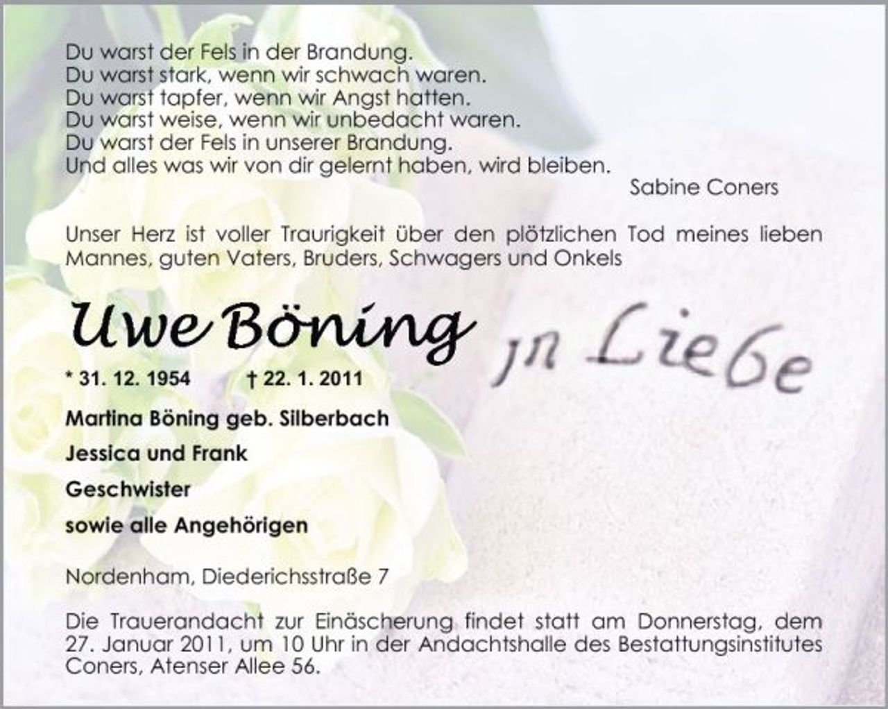 <p>Du warst der Fels in der Brandung. Du warst stark, wenn wir schwach waren. Du warst tapfer, wenn wir Angst hatten. Du warst weise, wenn wir unbedacht waren. Du warst der Fels in unserer Brandung. Und alles was wir von dir gelernt haben, wird bleiben. Sabine Coners Unser Herz ist voller Traurigkeit über den plötzlichen Tod meines lieben Mannes, guten Vaters, Bruders, Schwagers und Onkels</p><p>Uwe Böning<br />* 31. 12. 1954 † 22. 1. 2011</p><p>Martina Böning geb. Silberbach Jessica und Frank Geschwister sowie alle Angehörigen Nordenham, Diederichsstraße 7 Die Trauerandacht zur Einäscherung findet statt am Donnerstag, dem 27. Januar 2011, um 10 Uhr in der Andachtshalle des Bestattungsinstitutes Coners, Atenser Allee 56.</p>
