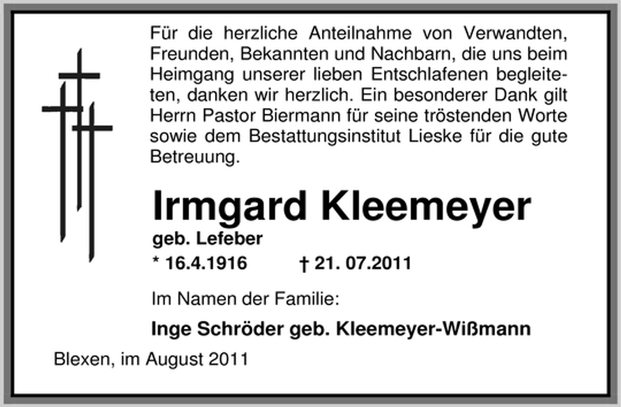 <p>Für die herzliche Anteilnahme von Verwandten,<br />Freunden, Bekannten und Nachbarn, die uns beim<br />Heimgang unserer lieben Entschlafenen begleiteten, danken wir herzlich. Ein besonderer Dank gilt<br />Herrn Pastor Biermann für seine tröstenden Worte<br />sowie dem Bestattungsinstitut Lieske für die gute<br />Betreuung.</p><p>Irmgard Kleemeyer<br />geb. Lefeber<br />* 16.4.1916</p><p>† 21. 07.2011</p><p>Im Namen der Familie:</p><p>Inge Schröder geb. Kleemeyer-Wißmann<br />Blexen, im August 2011</p>