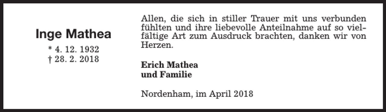 <p>Inge Mathea<br />* 4. 12. 1932<br />† 28. 2. 2018</p><p>Allen, die sich in stiller Trauer mit uns verbunden<br />fühlten und ihre liebevolle Anteilnahme auf so vielfältige Art zum Ausdruck brachten, danken wir von<br />Herzen.<br />Erich Mathea<br />und Familie<br />Nordenham, im April 2018</p>