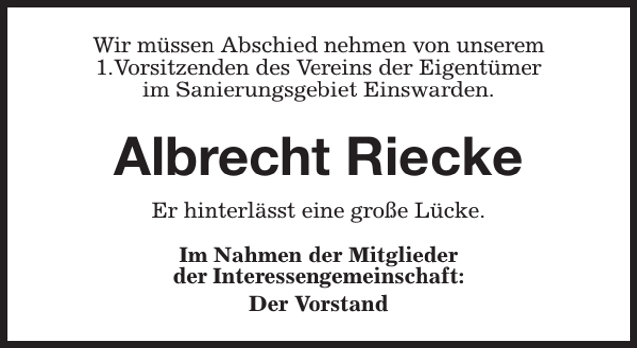 <p>Wir müssen Abschied nehmen von unserem<br />1.Vorsitzenden des Vereins der Eigentümer<br />im Sanierungsgebiet Einswarden.</p><p>Albrecht Riecke<br />Er hinterlässt eine große Lücke.<br />Im Nahmen der Mitglieder<br />der Interessengemeinschaft:<br />Der Vorstand</p>