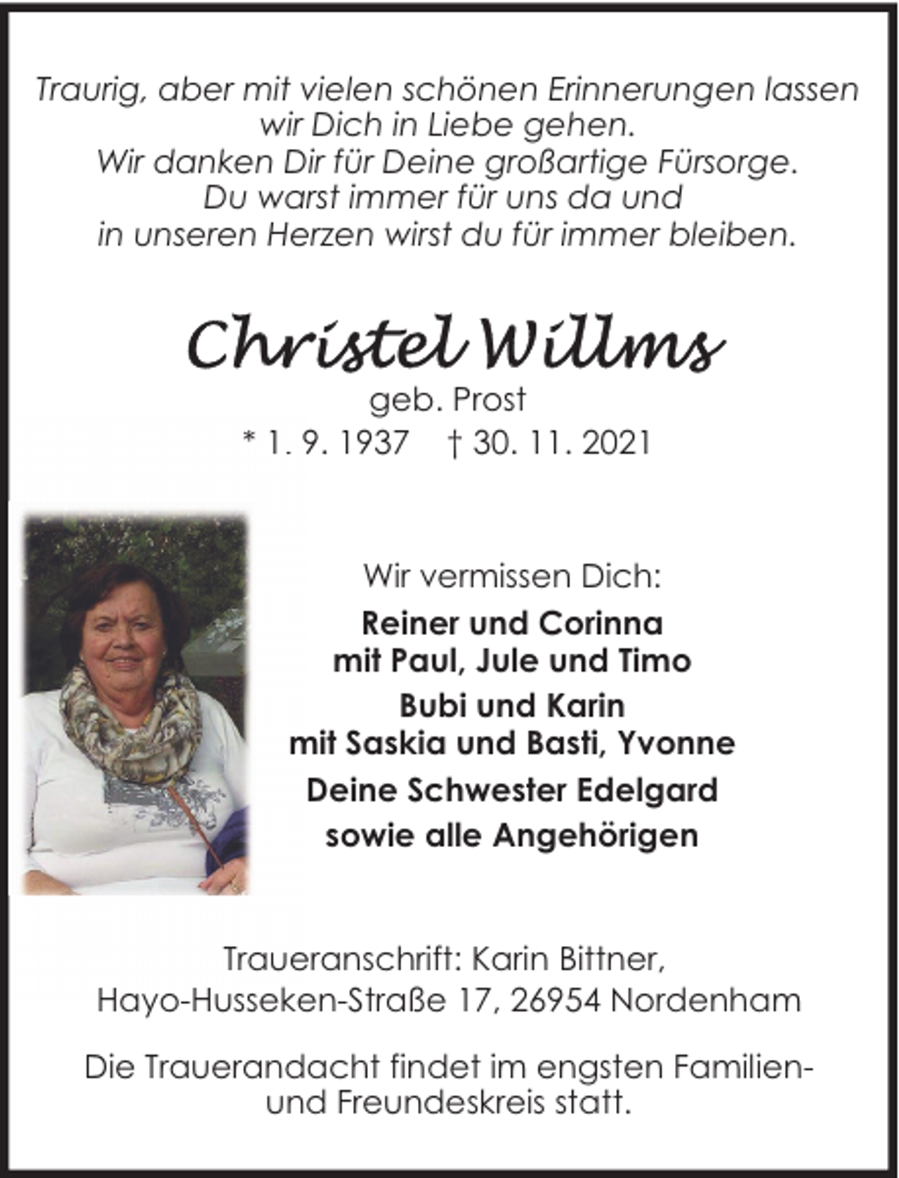 <p>Traurig, aber mit vielen schönen Erinnerungen lassen<br />wir Dich in Liebe gehen.<br />Wir danken Dir für Deine großartige Fürsorge.<br />Du warst immer für uns da und<br />in unseren Herzen wirst du für immer bleiben.</p>
<p>geb. Prost<br />* 1. 9. 1937 † 30. 11. 2021</p>
<p>Wir vermissen Dich:<br />Reiner und Corinna<br />mit Paul, Jule und Timo<br />Bubi und Karin<br />mit Saskia und Basti, Yvonne<br />Deine Schwester Edelgard<br />sowie alle Angehörigen<br />Traueranschrift: Karin Bittner,<br />Hayo-Husseken-Straße 17, 26954 Nordenham<br />Die Trauerandacht findet im engsten Familienund Freundeskreis statt.</p>