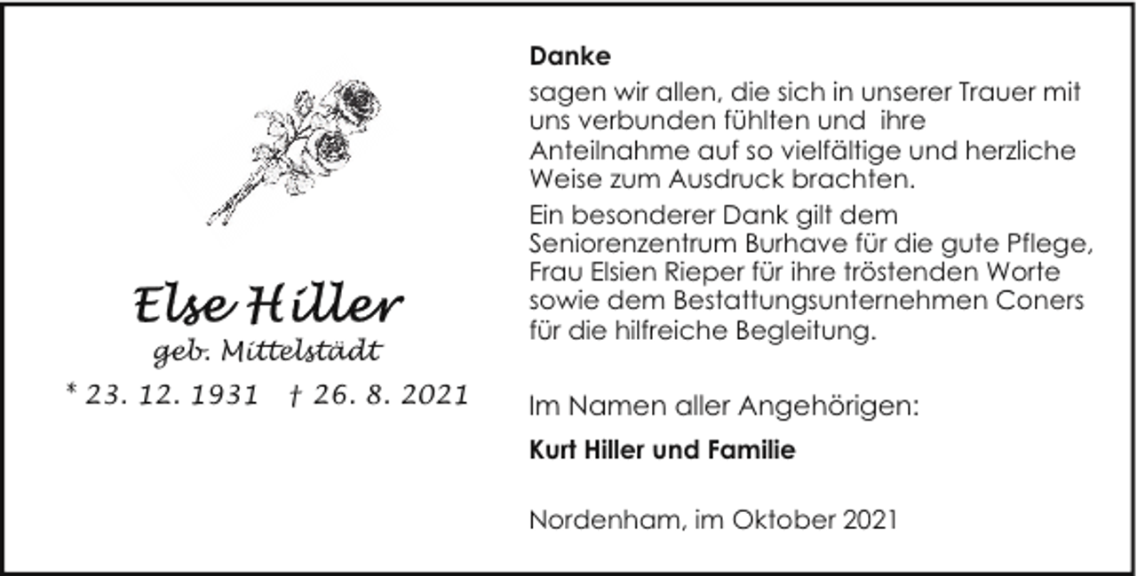 <p>geb. Mittelstädt<br />* 23. 12. 1931</p><p>† 26. 8. 2021</p><p>Danke<br />sagen wir allen, die sich in unserer Trauer mit<br />uns verbunden fühlten und ihre<br />Anteilnahme auf so vielfältige und herzliche<br />Weise zum Ausdruck brachten.<br />Ein besonderer Dank gilt dem<br />Seniorenzentrum Burhave für die gute Pflege,<br />Frau Elsien Rieper für ihre tröstenden Worte<br />sowie dem Bestattungsunternehmen Coners<br />für die hilfreiche Begleitung.</p><p>Im Namen aller Angehörigen:<br />Kurt Hiller und Familie<br />Nordenham, im Oktober 2021</p>