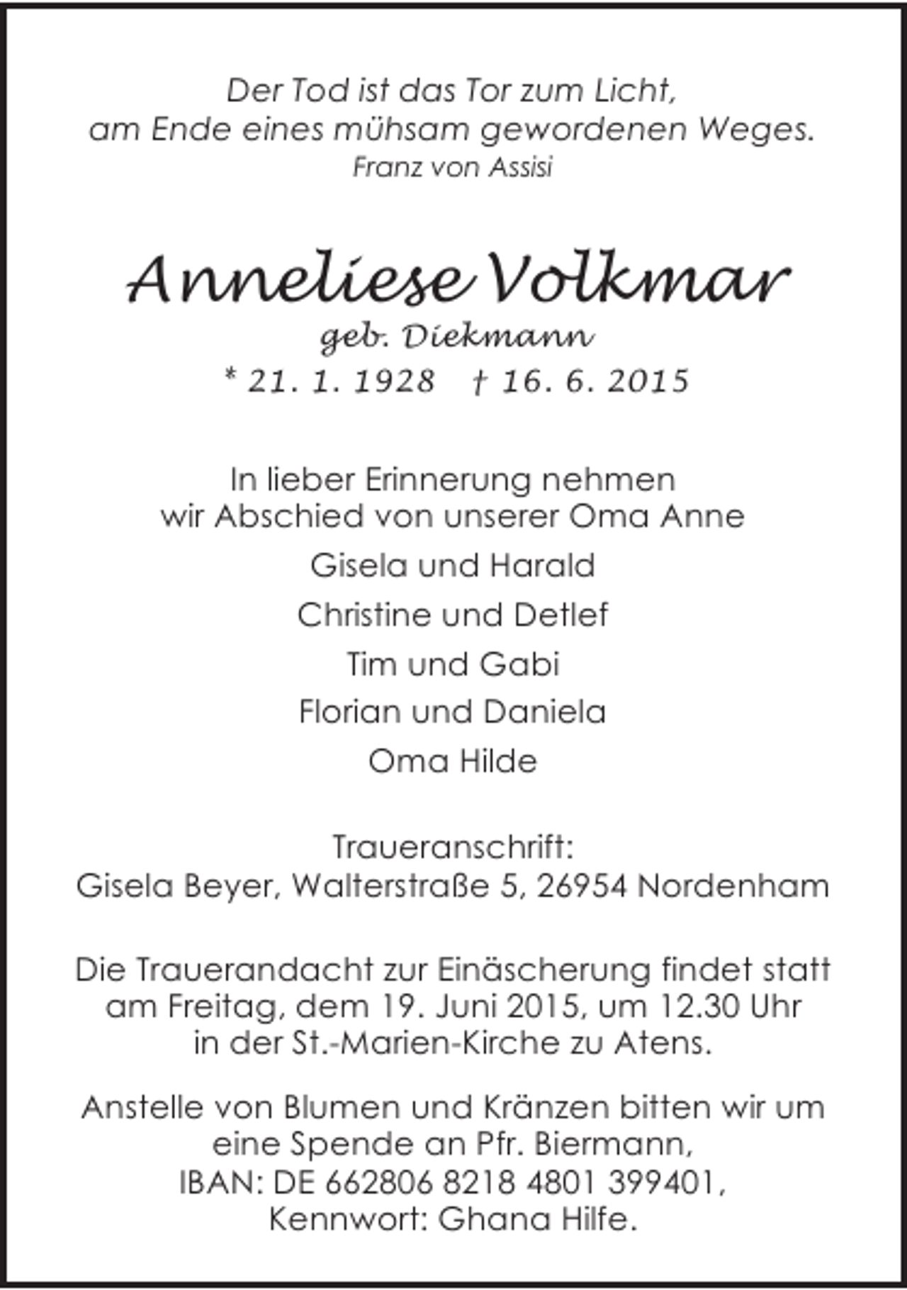 <p>Der Tod ist das Tor zum Licht,<br />am Ende eines mühsam gewordenen Weges.<br />Franz von Assisi</p><p>Anneliese Volkmar<br />geb. Diekmann<br />* 21. 1. 1928 † 16. 6. 2015</p><p>In lieber Erinnerung nehmen<br />wir Abschied von unserer Oma Anne<br />Gisela und Harald<br />Christine und Detlef<br />Tim und Gabi<br />Florian und Daniela<br />Oma Hilde<br />Traueranschrift:<br />Gisela Beyer, Walterstraße 5, 26954 Nordenham<br />Die Trauerandacht zur Einäscherung findet statt<br />am Freitag, dem 19. Juni 2015, um 12.30 Uhr<br />in der St.-Marien-Kirche zu Atens.<br />Anstelle von Blumen und Kränzen bitten wir um<br />eine Spende an Pfr. Biermann,<br />IBAN: DE 662806 8218 4801 399401,<br />Kennwort: Ghana Hilfe.</p>