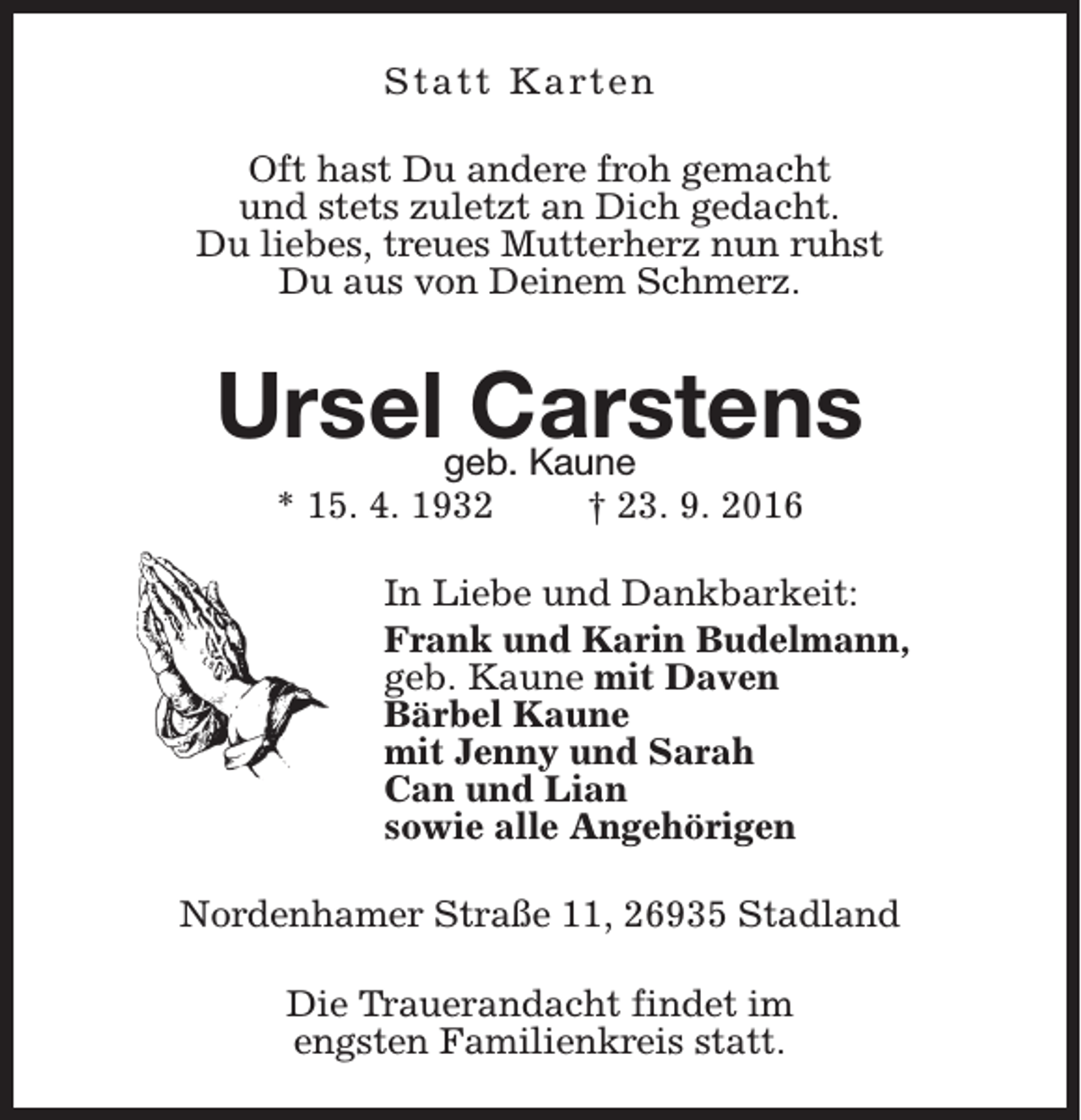 <p>S t a t t K a rt e n<br />Oft hast Du andere froh gemacht<br />und stets zuletzt an Dich gedacht.<br />Du liebes, treues Mutterherz nun ruhst<br />Du aus von Deinem Schmerz.</p><p>Urselgeb.<br />Carstens<br />Kaune<br />* 15. 4. 1932</p><p>† 23. 9. 2016</p><p>In Liebe und Dankbarkeit:<br />Frank und Karin Budelmann,<br />geb. Kaune mit Daven<br />Bärbel Kaune<br />mit Jenny und Sarah<br />Can und Lian<br />sowie alle Angehörigen<br />Nordenhamer Straße 11, 26935 Stadland<br />Die Trauerandacht findet im<br />engsten Familienkreis statt.</p>
