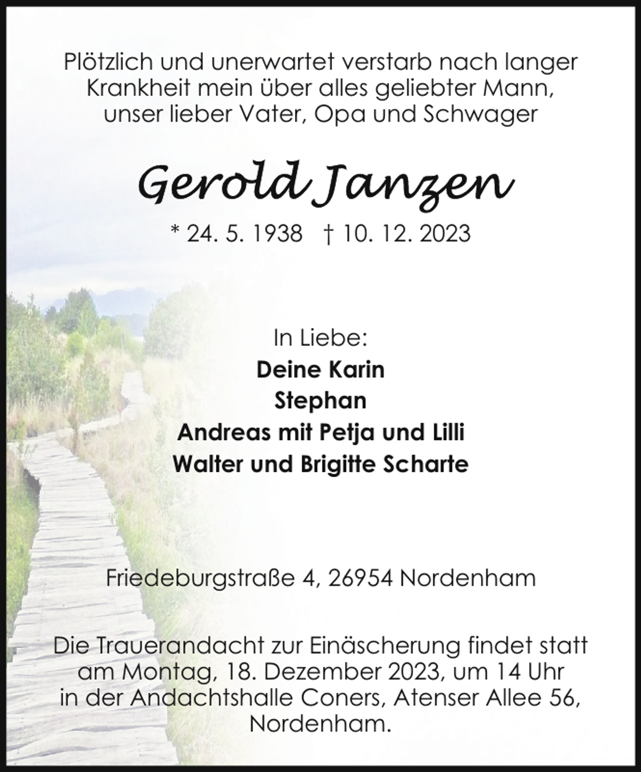 <p>Plötzlich und unerwartet verstarb nach langer<br />Krankheit mein über alles geliebter Mann,<br />unser lieber Vater, Opa und Schwager</p><p>* 24. 5. 1938 † 10. 12. 2023</p><p>In Liebe:<br />Deine Karin<br />Stephan<br />Andreas mit Petja und Lilli<br />Walter und Brigitte Scharte</p><p>Friedeburgstraße 4, 26954 Nordenham<br />Die Trauerandacht zur Einäscherung findet statt<br />am Montag, 18. Dezember 2023, um 14 Uhr<br />in der Andachtshalle Coners, Atenser Allee 56,<br />Nordenham.</p>