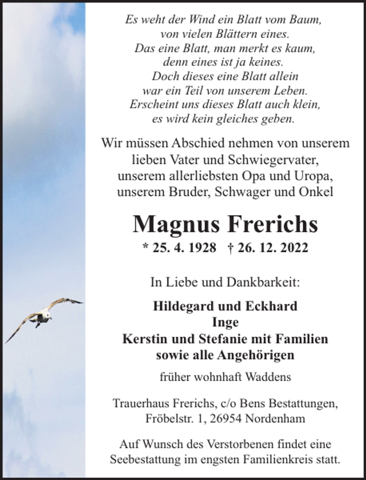 <p>Es weht der Wind ein Blatt vom Baum,<br />von vielen Blättern eines.<br />Das eine Blatt, man merkt es kaum,<br />denn eines ist ja keines.<br />Doch dieses eine Blatt allein<br />war ein Teil von unserem Leben.<br />Erscheint uns dieses Blatt auch klein,<br />es wird kein gleiches geben.</p><p>Wir müssen Abschied nehmen von unserem<br />lieben Vater und Schwiegervater,<br />unserem allerliebsten Opa und Uropa,<br />unserem Bruder, Schwager und Onkel</p><p>Magnus Frerichs<br />* 25. 4. 1928 † 26. 12. 2022<br />In Liebe und Dankbarkeit:<br />Hildegard und Eckhard<br />Inge<br />Kerstin und Stefanie mit Familien<br />sowie alle Angehörigen<br />früher wohnhaft Waddens<br />Trauerhaus Frerichs, c/o Bens Bestattungen,<br />Fröbelstr. 1, 26954 Nordenham<br />Auf Wunsch des Verstorbenen findet eine<br />Seebestattung im engsten Familienkreis statt.</p>