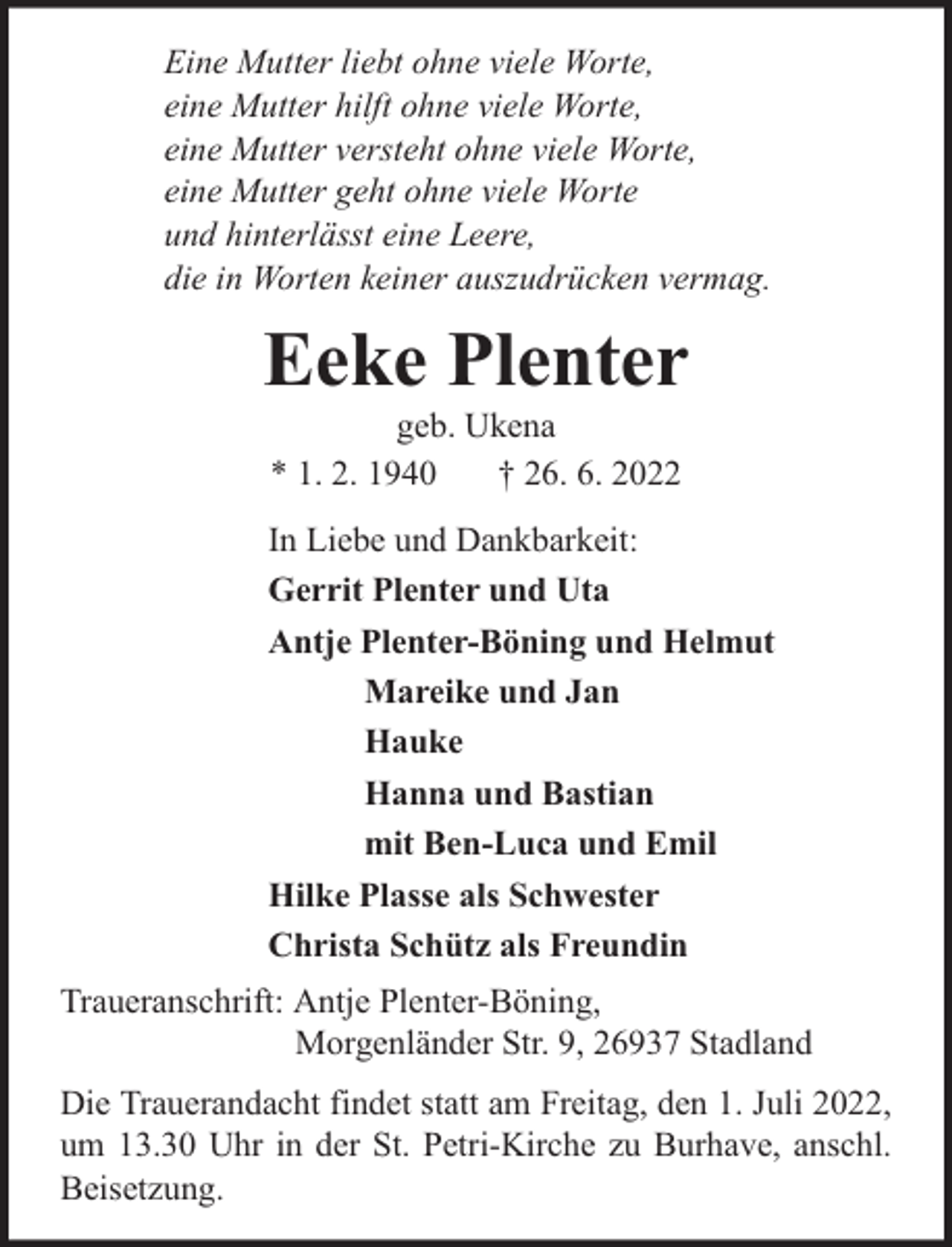 <p>Eine Mutter liebt ohne viele Worte,<br />eine Mutter hilft ohne viele Worte,<br />eine Mutter versteht ohne viele Worte,<br />eine Mutter geht ohne viele Worte<br />und hinterlässt eine Leere,<br />die in Worten keiner auszudrücken vermag.</p><p>Eeke Plenter<br />geb. Ukena<br />* 1. 2. 1940<br />† 26. 6. 2022</p><p>In Liebe und Dankbarkeit:<br />Gerrit Plenter und Uta<br />Antje Plenter-Böning und Helmut<br />Mareike und Jan<br />Hauke<br />Hanna und Bastian<br />mit Ben-Luca und Emil<br />Hilke Plasse als Schwester<br />Christa Schütz als Freundin<br />Traueranschrift: Antje Plenter-Böning,<br />Morgenländer Str. 9, 26937 Stadland<br />Die Trauerandacht findet statt am Freitag, den 1. Juli 2022,<br />um 13.30 Uhr in der St. Petri-Kirche zu Burhave, anschl.<br />Beisetzung.</p>