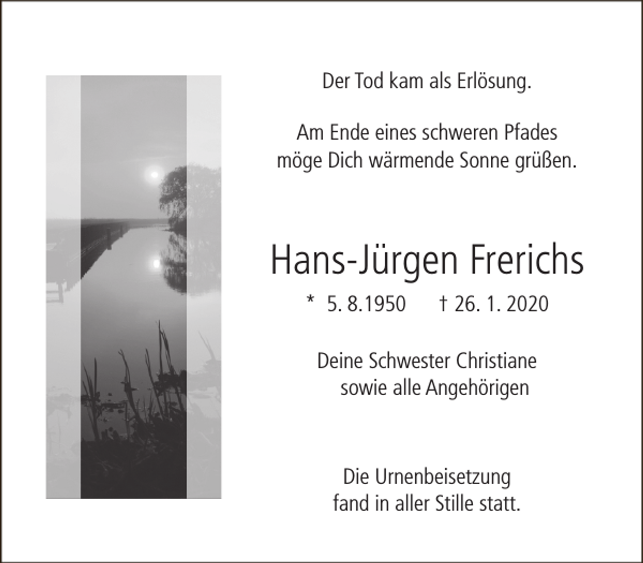 <p>Der Tod kam als Erlösung.<br />Am Ende eines schweren Pfades<br />möge Dich wärmende Sonne grüßen.</p><p>Hans-Jürgen Frerichs<br />* 5. 8.1950</p><p>† 26. 1. 2020</p><p>Deine Schwester Christiane<br />sowie alle Angehörigen</p><p>Die Urnenbeisetzung<br />fand in aller Stille statt.</p>