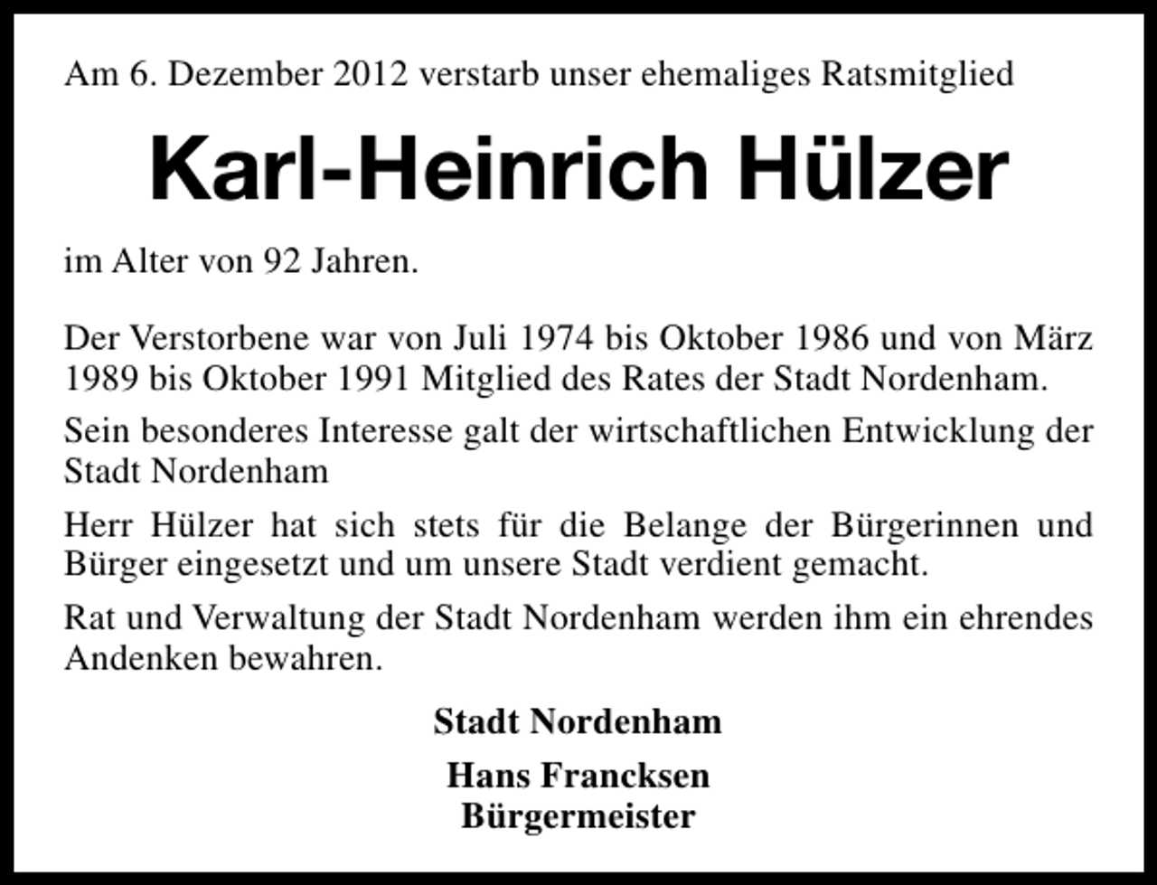 <p>Am 6. Dezember 2012 verstarb unser ehemaliges Ratsmitglied</p><p>Karl-Heinrich Hülzer<br />im Alter von 92 Jahren.<br />Der Verstorbene war von Juli 1974 bis Oktober 1986 und von März<br />1989 bis Oktober 1991 Mitglied des Rates der Stadt Nordenham.<br />Sein besonderes Interesse galt der wirtschaftlichen Entwicklung der<br />Stadt Nordenham<br />Herr Hülzer hat sich stets für die Belange der Bürgerinnen und<br />Bürger eingesetzt und um unsere Stadt verdient gemacht.<br />Rat und Verwaltung der Stadt Nordenham werden ihm ein ehrendes<br />Andenken bewahren.<br />Stadt Nordenham<br />Hans Francksen<br />Bürgermeister</p>
