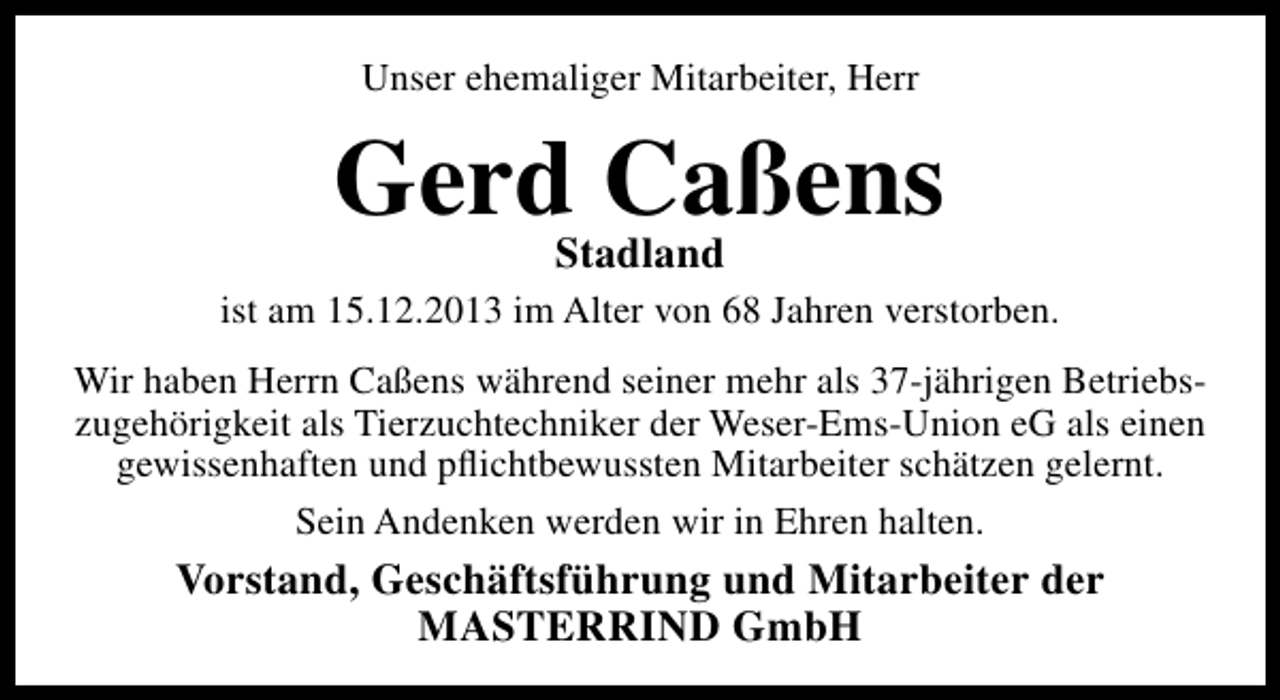 <p>Unser ehemaliger Mitarbeiter, Herr</p><p>GerdStadland<br />Caßens<br />ist am 15.12.2013 im Alter von 68 Jahren verstorben.<br />Wir haben Herrn Caßens während seiner mehr als 37-jährigen Betriebszugehörigkeit als Tierzuchtechniker der Weser-Ems-Union eG als einen<br />gewissenhaften und pﬂichtbewussten Mitarbeiter schätzen gelernt.<br />Sein Andenken werden wir in Ehren halten.</p><p>Vorstand, Geschäftsführung und Mitarbeiter der<br />MASTERRIND GmbH</p>