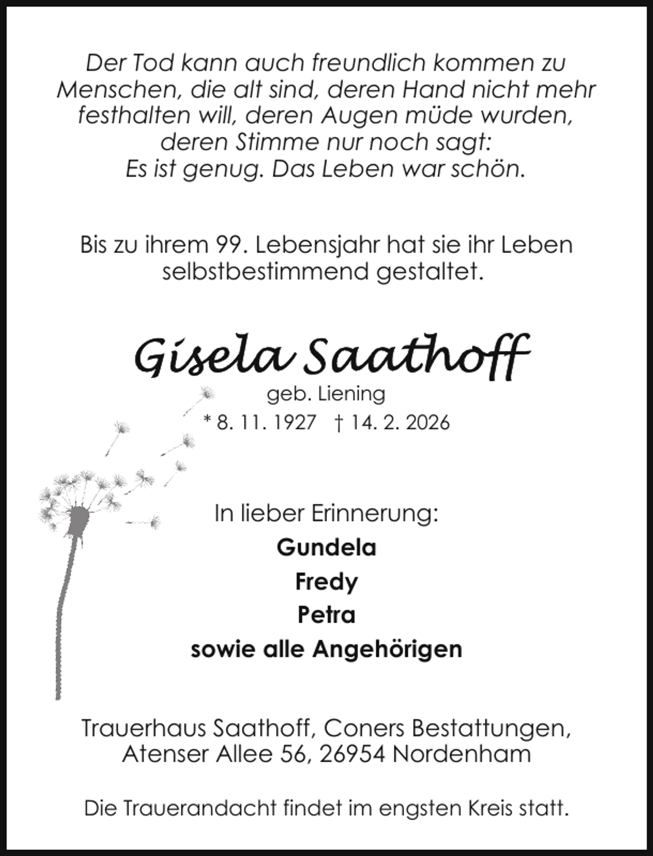 <p>Der Tod kann auch freundlich kommen zu<br />Menschen, die alt sind, deren Hand nicht mehr<br />festhalten will, deren Augen müde wurden,<br />deren Stimme nur noch sagt:<br />Es ist genug. Das Leben war schön.<br />Bis zu ihrem 99. Lebensjahr hat sie ihr Leben<br />selbstbestimmend gestaltet.</p>
<p>geb. Liening<br />* 8. 11. 1927 † 14. 2. 2026</p>
<p>In lieber Erinnerung:<br />Gundela<br />Fredy<br />Petra<br />sowie alle Angehörigen<br />Trauerhaus Saathoff, Coners Bestattungen,<br />Atenser Allee 56, 26954 Nordenham<br />Die Trauerandacht findet im engsten Kreis statt.</p>
