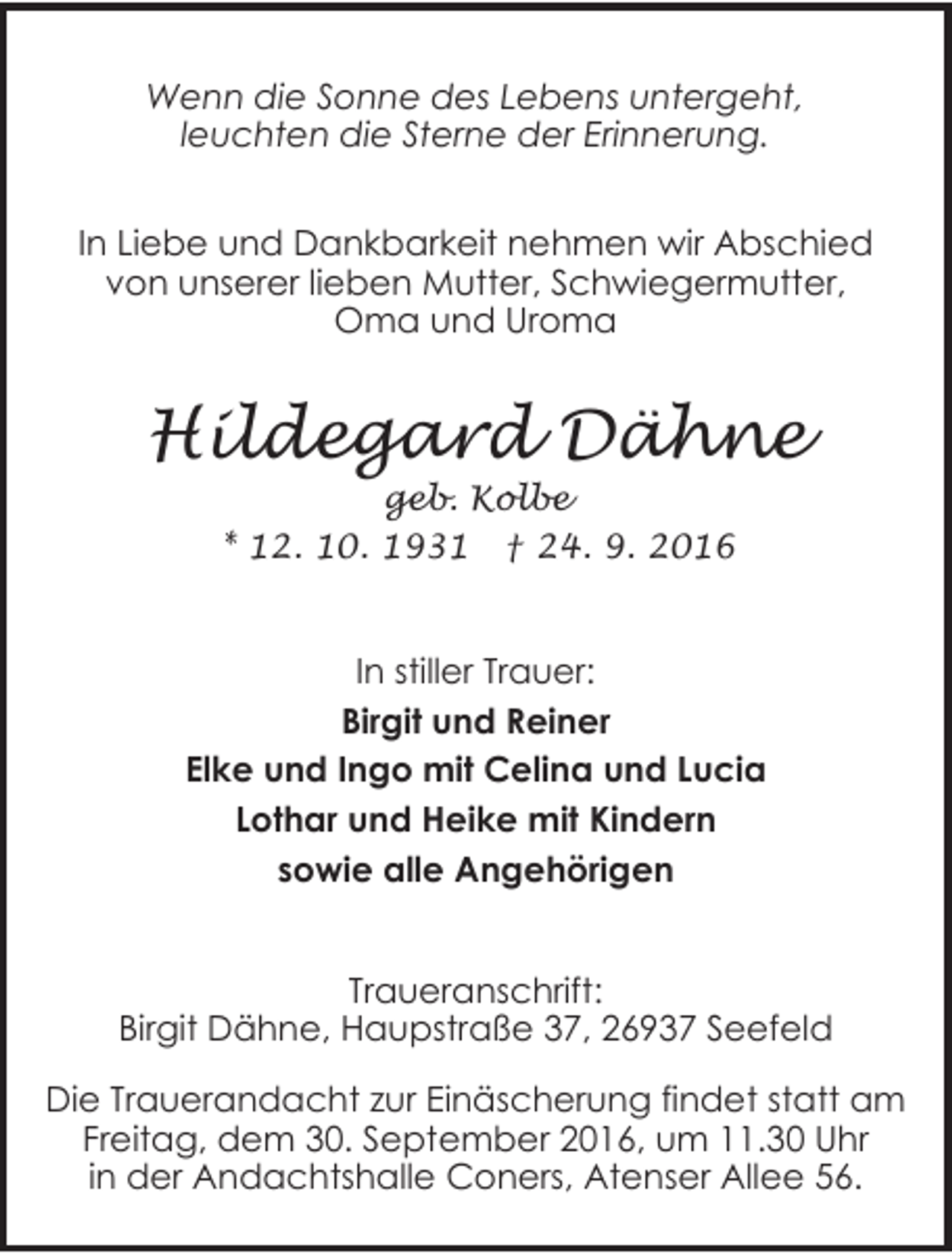 <p>Wenn die Sonne des Lebens untergeht,<br />leuchten die Sterne der Erinnerung.<br />In Liebe und Dankbarkeit nehmen wir Abschied<br />von unserer lieben Mutter, Schwiegermutter,<br />Oma und Uroma</p><p>Hildegard Dähne<br />geb. Kolbe<br />* 12. 10. 1931 † 24. 9. 2016</p><p>In stiller Trauer:<br />Birgit und Reiner<br />Elke und Ingo mit Celina und Lucia<br />Lothar und Heike mit Kindern<br />sowie alle Angehörigen<br />Traueranschrift:<br />Birgit Dähne, Haupstraße 37, 26937 Seefeld<br />Die Trauerandacht zur Einäscherung findet statt am<br />Freitag, dem 30. September 2016, um 11.30 Uhr<br />in der Andachtshalle Coners, Atenser Allee 56.</p>