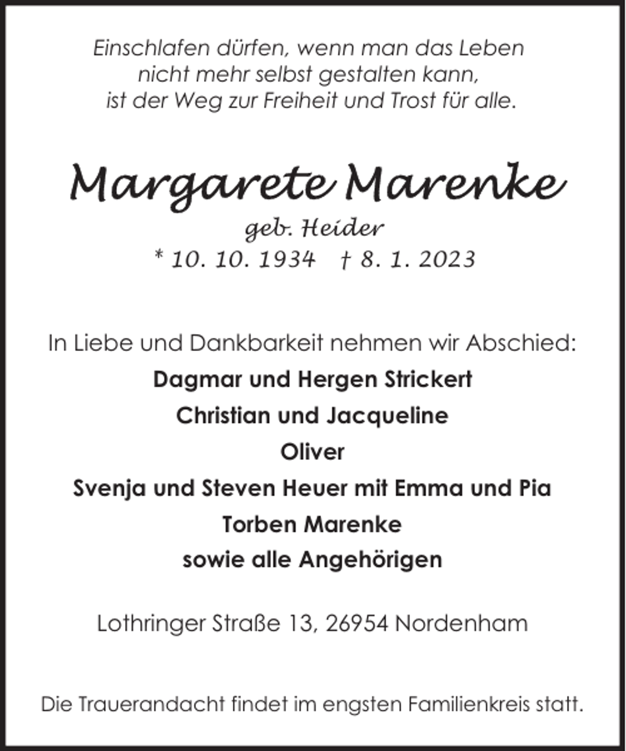 <p>Einschlafen dürfen, wenn man das Leben<br />nicht mehr selbst gestalten kann,<br />ist der Weg zur Freiheit und Trost für alle.</p><p>geb. Heider<br />* 10. 10. 1934 † 8. 1. 2023</p><p>In Liebe und Dankbarkeit nehmen wir Abschied:<br />Dagmar und Hergen Strickert<br />Christian und Jacqueline<br />Oliver<br />Svenja und Steven Heuer mit Emma und Pia<br />Torben Marenke<br />sowie alle Angehörigen<br />Lothringer Straße 13, 26954 Nordenham<br />Die Trauerandacht findet im engsten Familienkreis statt.</p>