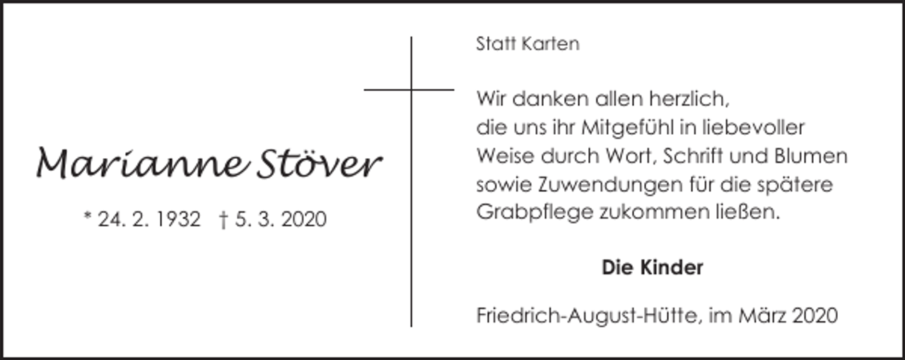 <p>Statt Karten</p><p>Marianne Stöver<br />* 24. 2. 1932 † 5. 3. 2020</p><p>Wir danken allen herzlich,<br />die uns ihr Mitgefühl in liebevoller<br />Weise durch Wort, Schrift und Blumen<br />sowie Zuwendungen für die spätere<br />Grabpflege zukommen ließen.</p><p>Die Kinder<br />Friedrich-August-Hütte, im März 2020</p>