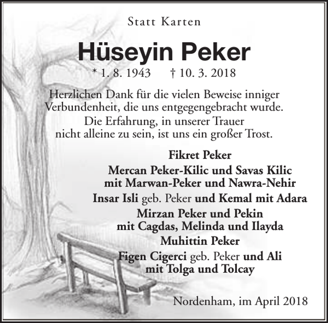 <p>Statt Kar ten</p><p>Hüseyin Peker<br />* 1. 8. 1943</p><p>† 10. 3. 2018</p><p>Herzlichen Dank für die vielen Beweise inniger<br />Verbundenheit, die uns entgegengebracht wurde.<br />Die Erfahrung, in unserer Trauer<br />nicht alleine zu sein, ist uns ein großer Trost.<br />Fikret Peker<br />Mercan Peker-Kilic und Savas Kilic<br />mit Marwan-Peker und Nawra-Nehir<br />Insar Isli geb. Peker und Kemal mit Adara<br />Mirzan Peker und Pekin<br />mit Cagdas, Melinda und Ilayda<br />Muhittin Peker<br />Figen Cigerci geb. Peker und Ali<br />mit Tolga und Tolcay<br />Nordenham, im April 2018</p>