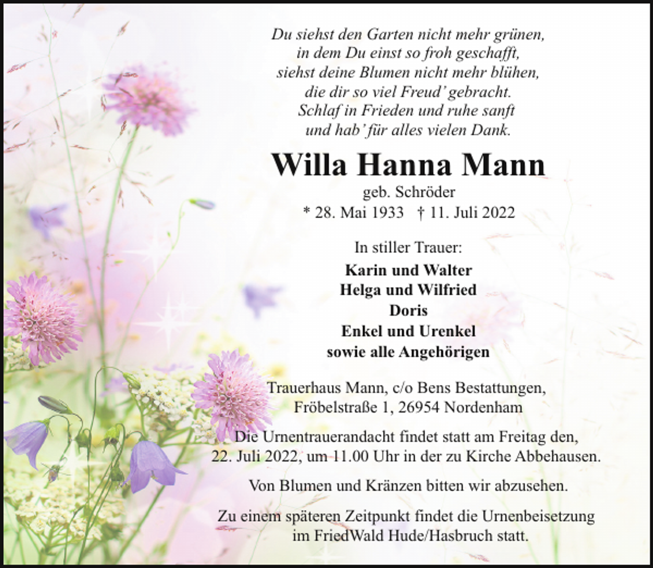 <p>Du siehst den Garten nicht mehr grünen,<br />in dem Du einst so froh geschafft,<br />siehst deine Blumen nicht mehr blühen,<br />die dir so viel Freud’ gebracht.<br />Schlaf in Frieden und ruhe sanft<br />und hab’ für alles vielen Dank.</p><p>Willa Hanna Mann<br />geb. Schröder<br />* 28. Mai 1933 † 11. Juli 2022<br />In stiller Trauer:<br />Karin und Walter<br />Helga und Wilfried<br />Doris<br />Enkel und Urenkel<br />sowie alle Angehörigen<br />Trauerhaus Mann, c/o Bens Bestattungen,<br />Fröbelstraße 1, 26954 Nordenham<br />Die Urnentrauerandacht findet statt am Freitag den,<br />22. Juli 2022, um 11.00 Uhr in der zu Kirche Abbehausen.<br />Von Blumen und Kränzen bitten wir abzusehen.<br />Zu einem späteren Zeitpunkt findet die Urnenbeisetzung<br />im FriedWald Hude/Hasbruch statt.</p>