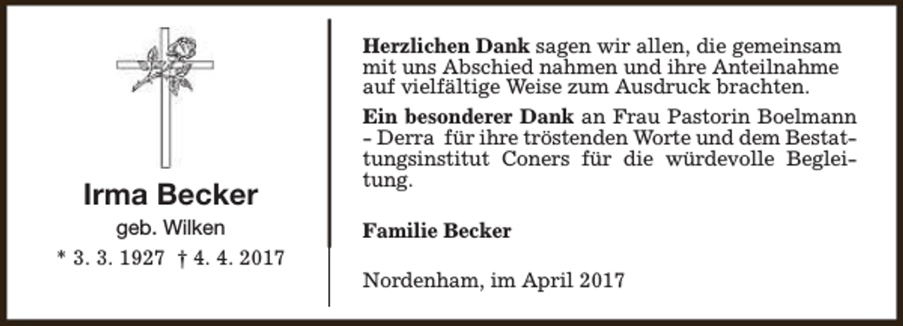 <p>Irma Becker</p><p>geb. Wilken<br />* 3. 3. 1927 † 4. 4. 2017</p><p>Herzlichen Dank sagen wir allen, die gemeinsam<br />mit uns Abschied nahmen und ihre Anteilnahme<br />auf vielfältige Weise zum Ausdruck brachten.<br />Ein besonderer Dank an Frau Pastorin Boelmann<br />- Derra für ihre tröstenden Worte und dem Bestattungsinstitut Coners für die würdevolle Begleitung.<br />Familie Becker<br />Nordenham, im April 2017</p>