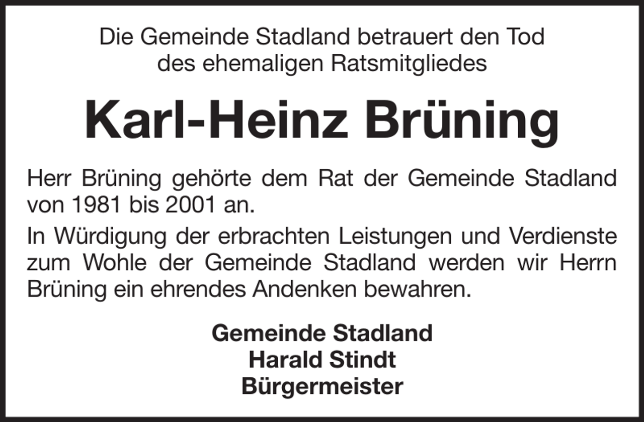 <p>Die Gemeinde Stadland betrauert den Tod<br />des ehemaligen Ratsmitgliedes</p><p>Karl-Heinz Brüning<br />Herr Brüning gehörte dem Rat der Gemeinde Stadland<br />von 1981 bis 2001 an.<br />In Würdigung der erbrachten Leistungen und Verdienste<br />zum Wohle der Gemeinde Stadland werden wir Herrn<br />Brüning ein ehrendes Andenken bewahren.<br />Gemeinde Stadland<br />Harald Stindt<br />Bürgermeister</p>