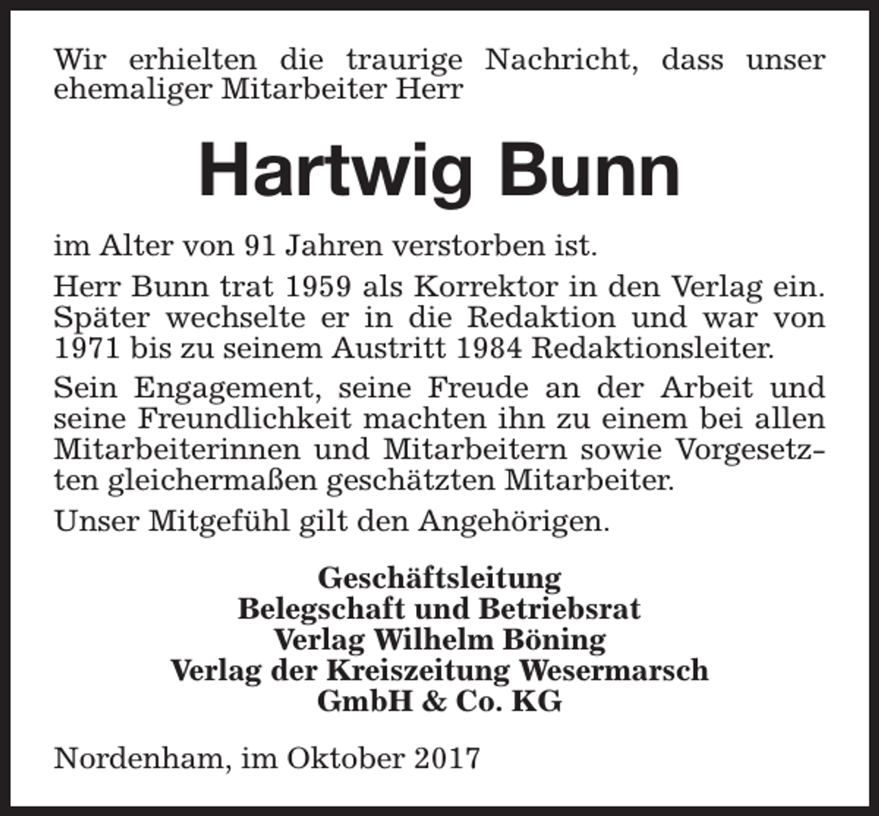<p>Wir erhielten die traurige Nachricht, dass unser<br />ehemaliger Mitarbeiter Herr</p><p>Hartwig Bunn<br />im Alter von 91 Jahren verstorben ist.<br />Herr Bunn trat 1959 als Korrektor in den Verlag ein.<br />Später wechselte er in die Redaktion und war von<br />1971 bis zu seinem Austritt 1984 Redaktionsleiter.<br />Sein Engagement, seine Freude an der Arbeit und<br />seine Freundlichkeit machten ihn zu einem bei allen<br />Mitarbeiterinnen und Mitarbeitern sowie Vorgesetzten gleichermaßen geschätzten Mitarbeiter.<br />Unser Mitgefühl gilt den Angehörigen.<br />Geschäftsleitung<br />Belegschaft und Betriebsrat<br />Verlag Wilhelm Böning<br />Verlag der Kreiszeitung Wesermarsch<br />GmbH &amp; Co. KG<br />Nordenham, im Oktober 2017</p>