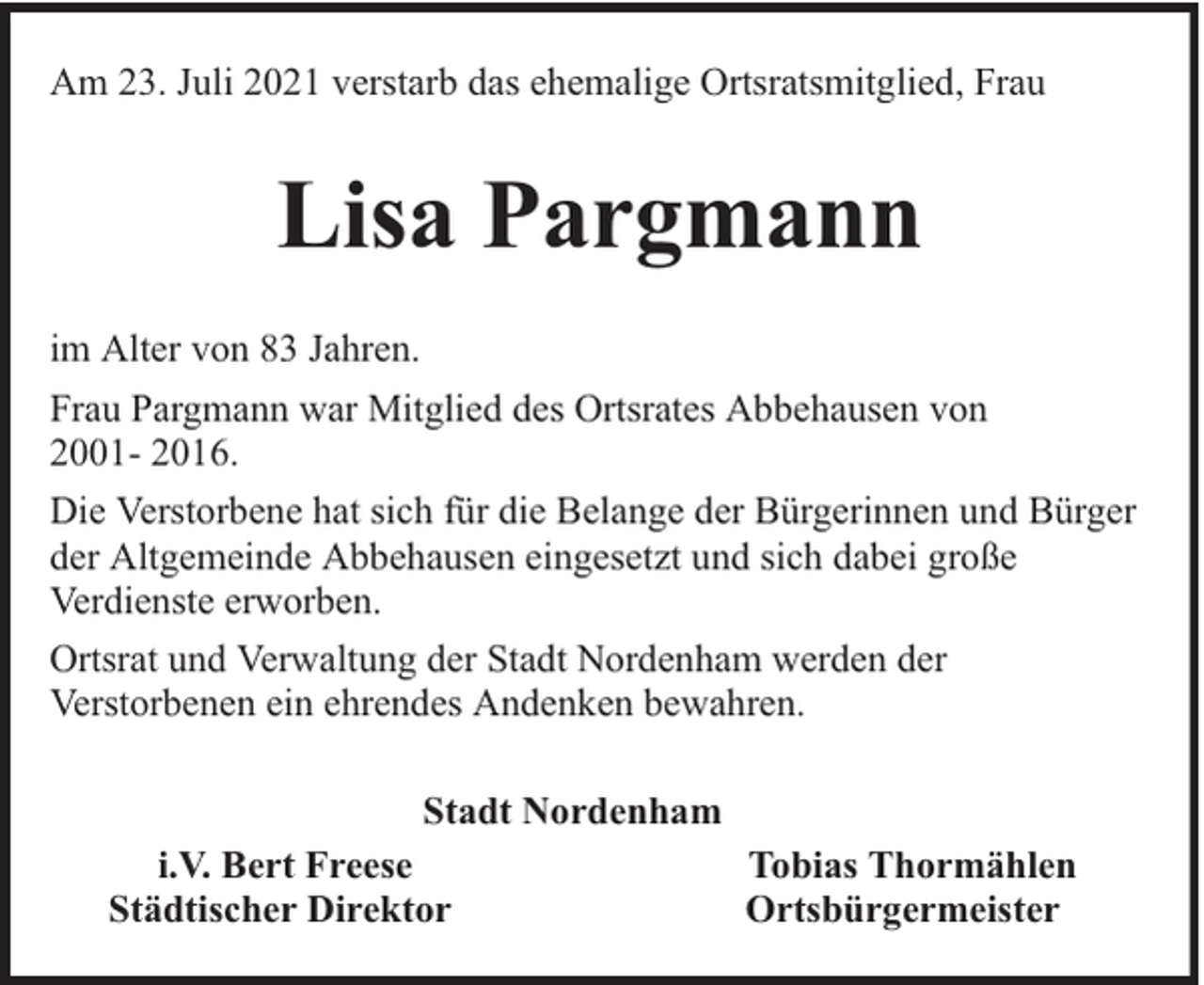 <p>Am 23. Juli 2021 verstarb das ehemalige Ortsratsmitglied, Frau</p><p>Lisa Pargmann<br />im Alter von 83 Jahren.<br />Frau Pargmann war Mitglied des Ortsrates Abbehausen von<br />2001- 2016.<br />Die Verstorbene hat sich für die Belange der Bürgerinnen und Bürger<br />der Altgemeinde Abbehausen eingesetzt und sich dabei große<br />Verdienste erworben.<br />Ortsrat und Verwaltung der Stadt Nordenham werden der<br />Verstorbenen ein ehrendes Andenken bewahren.<br />Stadt Nordenham<br />i.V. Bert Freese<br />Tobias Thormählen<br />Städtischer Direktor<br />Ortsbürgermeister</p>