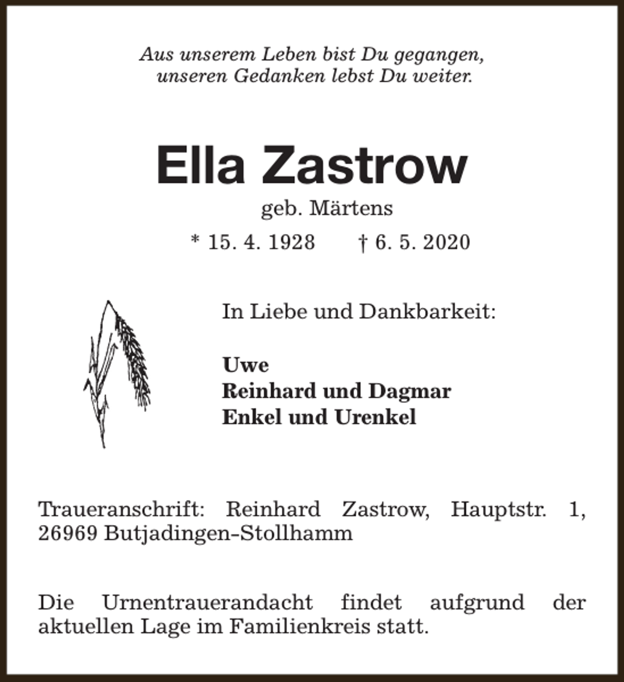 <p>Aus unserem Leben bist Du gegangen,<br />unseren Gedanken lebst Du weiter.</p><p>Ella Zastrow<br />geb. Märtens</p><p>* 15. 4. 1928</p><p>† 6. 5. 2020</p><p>In Liebe und Dankbarkeit:<br />Uwe<br />Reinhard und Dagmar<br />Enkel und Urenkel</p><p>Traueranschrift: Reinhard Zastrow, Hauptstr. 1,<br />26969 Butjadingen-Stollhamm<br />Die Urnentrauerandacht findet aufgrund<br />aktuellen Lage im Familienkreis statt.</p><p>der</p>
