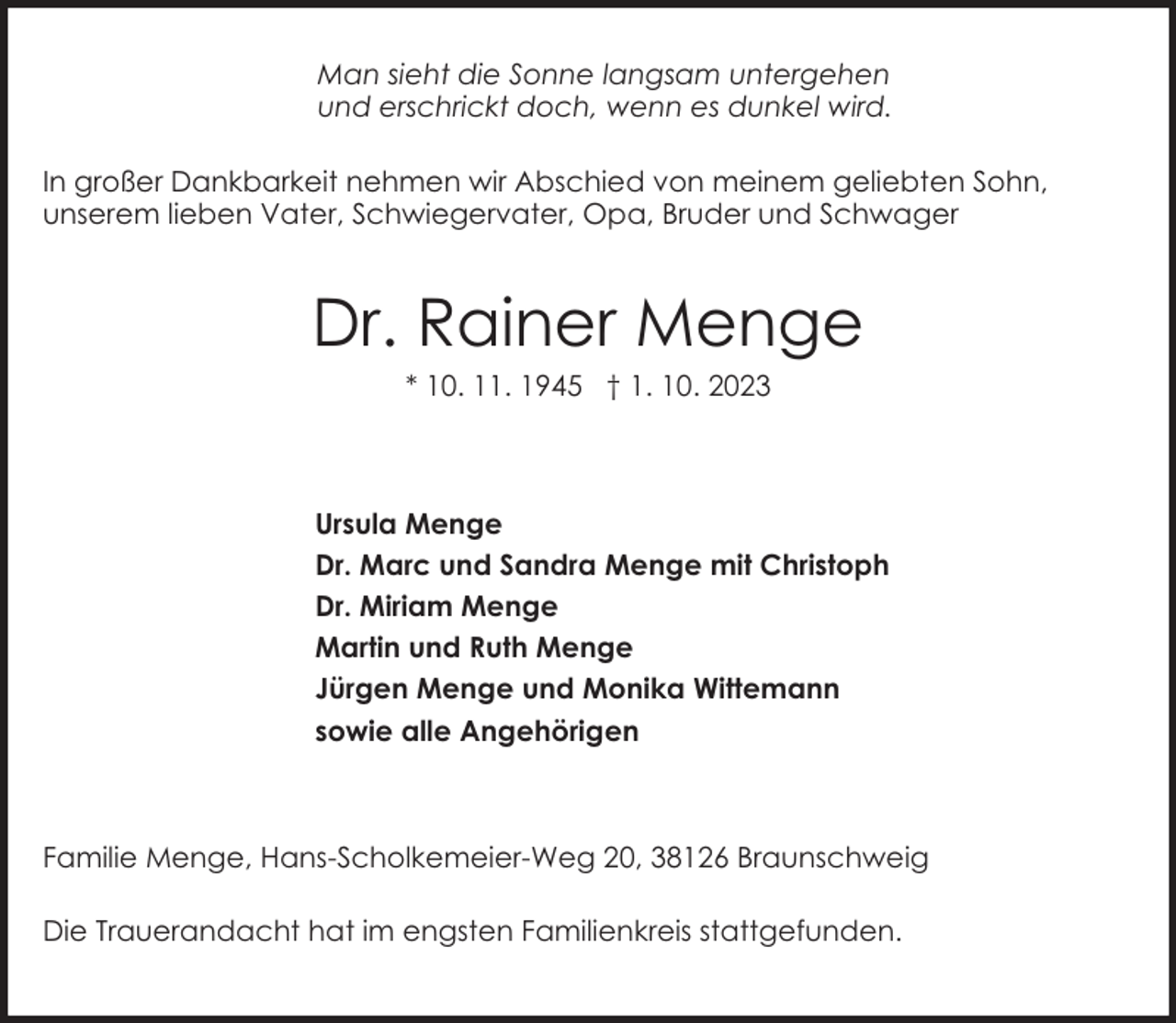 <p>Man sieht die Sonne langsam untergehen<br />und erschrickt doch, wenn es dunkel wird.<br />In großer Dankbarkeit nehmen wir Abschied von meinem geliebten Sohn,<br />unserem lieben Vater, Schwiegervater, Opa, Bruder und Schwager</p><p>Dr. Rainer Menge<br />* 10. 11. 1945 † 1. 10. 2023</p><p>Ursula Menge<br />Dr. Marc und Sandra Menge mit Christoph<br />Dr. Miriam Menge<br />Martin und Ruth Menge<br />Jürgen Menge und Monika Wittemann<br />sowie alle Angehörigen</p><p>Familie Menge, Hans-Scholkemeier-Weg 20, 38126 Braunschweig<br />Die Trauerandacht hat im engsten Familienkreis stattgefunden.</p>