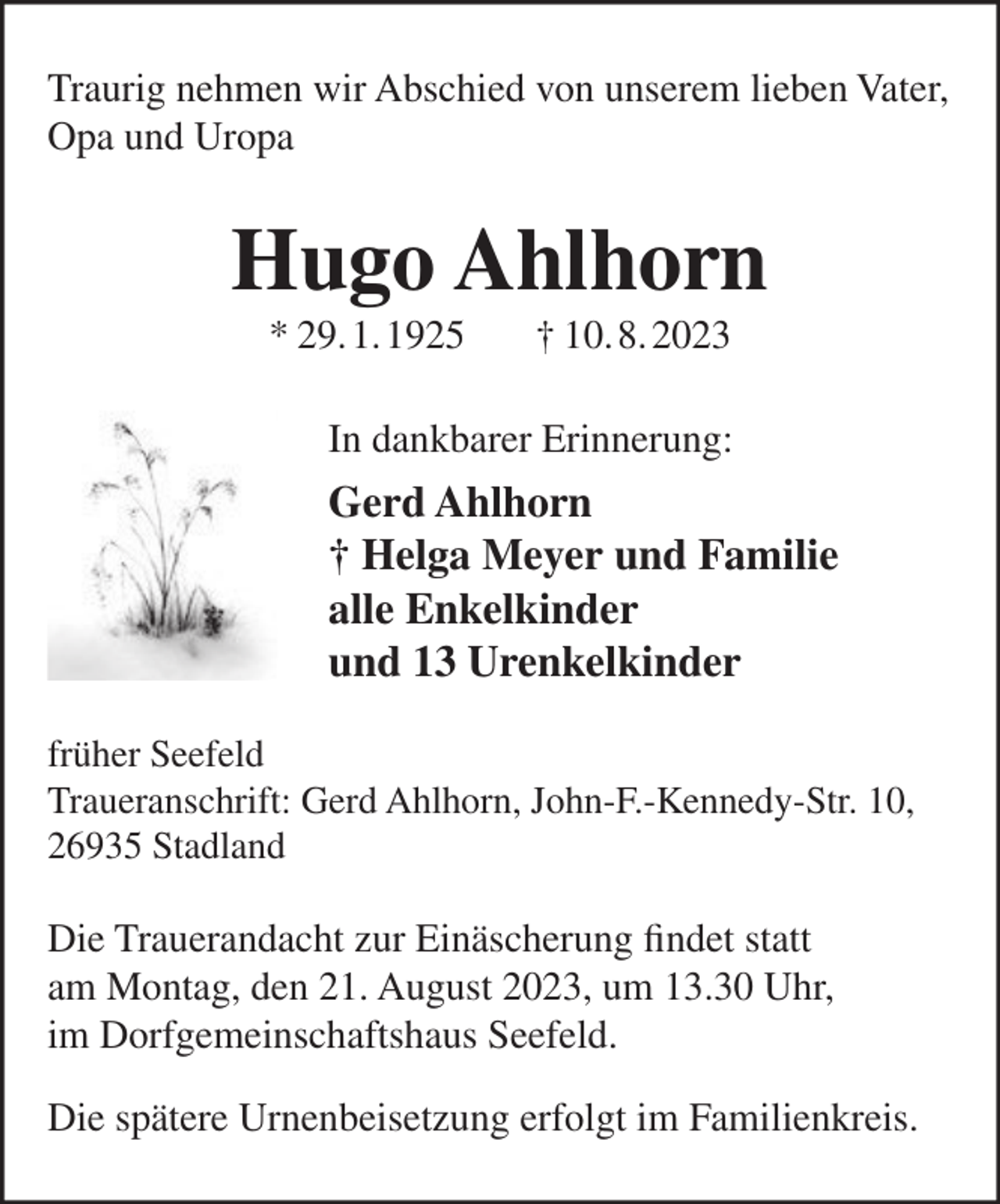 <p>Traurig nehmen wir Abschied von unserem lieben Vater,<br />Opa und Uropa</p><p>Hugo Ahlhorn<br />* 29.1.1925</p><p>† 10.8.2023</p><p>In dankbarer Erinnerung:</p><p>Gerd Ahlhorn<br />† Helga Meyer und Familie<br />alle Enkelkinder<br />und 13 Urenkelkinder<br />früher Seefeld<br />Traueranschrift: Gerd Ahlhorn, John-F.-Kennedy-Str. 10,<br />26935 Stadland</p><p>Die Trauerandacht zur Einäscherung findet statt<br />am Montag, den 21. August 2023, um 13.30 Uhr,<br />im Dorfgemeinschaftshaus Seefeld.<br />Die spätere Urnenbeisetzung erfolgt im Familienkreis.</p>