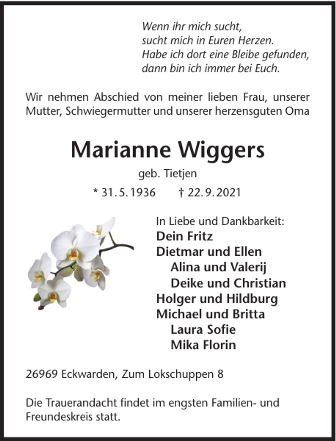 <p>Wenn ihr mich sucht,<br />sucht mich in Euren Herzen.<br />Habe ich dort eine Bleibe gefunden,<br />dann bin ich immer bei Euch.<br />Wir nehmen Abschied von meiner lieben Frau, unserer<br />Mutter, Schwiegermutter und unserer herzensguten Oma</p><p>Marianne Wiggers<br />geb. Tietjen<br />* 31. 5. 1936</p><p>† 22. 9. 2021<br />In Liebe und Dankbarkeit:</p><p>Dein Fritz<br />Dietmar und Ellen<br />Alina und Valerij<br />Deike und Christian<br />Holger und Hildburg<br />Michael und Britta<br />Laura Soﬁe<br />Mika Florin<br />26969 Eckwarden, Zum Lokschuppen 8<br />Die Trauerandacht ﬁndet im engsten Familien- und<br />Freundeskreis statt.</p>