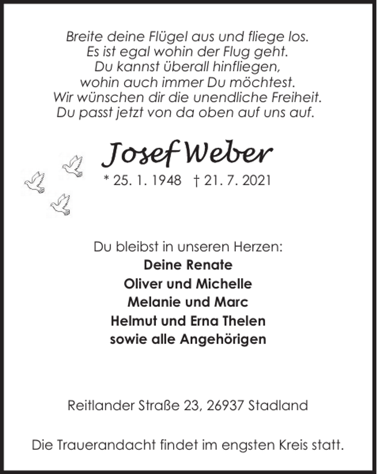 <p>Breite deine Flügel aus und fliege los.<br />Es ist egal wohin der Flug geht.<br />Du kannst überall hinfliegen,<br />wohin auch immer Du möchtest.<br />Wir wünschen dir die unendliche Freiheit.<br />Du passt jetzt von da oben auf uns auf.</p><p>* 25. 1. 1948 † 21. 7. 2021</p><p>Du bleibst in unseren Herzen:<br />Deine Renate<br />Oliver und Michelle<br />Melanie und Marc<br />Helmut und Erna Thelen<br />sowie alle Angehörigen</p><p>Reitlander Straße 23, 26937 Stadland<br />Die Trauerandacht findet im engsten Kreis statt.</p>