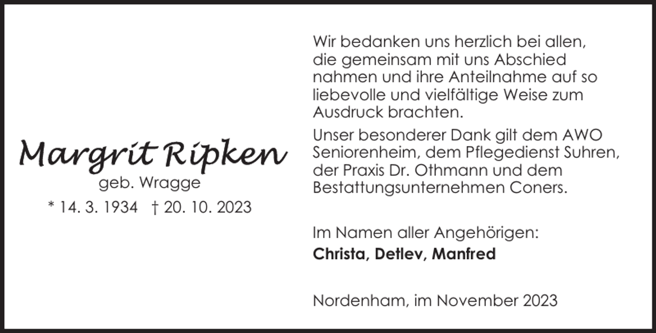 <p>geb. Wragge<br />* 14. 3. 1934 † 20. 10. 2023</p><p>Wir bedanken uns herzlich bei allen,<br />die gemeinsam mit uns Abschied<br />nahmen und ihre Anteilnahme auf so<br />liebevolle und vielfältige Weise zum<br />Ausdruck brachten.<br />Unser besonderer Dank gilt dem AWO<br />Seniorenheim, dem Pflegedienst Suhren,<br />der Praxis Dr. Othmann und dem<br />Bestattungsunternehmen Coners.<br />Im Namen aller Angehörigen:<br />Christa, Detlev, Manfred<br />Nordenham, im November 2023</p>