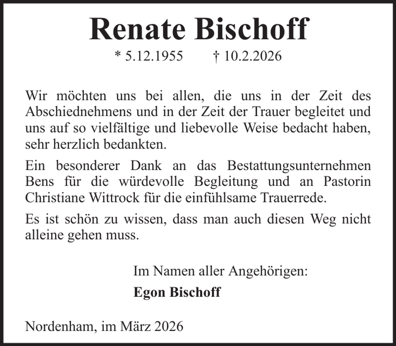 <p>Renate Bischoff<br />* 5.12.1955</p><p>† 10.2.2026</p><p>Wir möchten uns bei allen, die uns in der Zeit des<br />Abschiednehmens und in der Zeit der Trauer begleitet und<br />uns auf so vielfältige und liebevolle Weise bedacht haben,<br />sehr herzlich bedankten.<br />Ein besonderer Dank an das Bestattungsunternehmen<br />Bens für die würdevolle Begleitung und an Pastorin<br />Christiane Wittrock für die einfühlsame Trauerrede.<br />Es ist schön zu wissen, dass man auch diesen Weg nicht<br />alleine gehen muss.<br />Im Namen aller Angehörigen:<br />Egon Bischoff<br />Nordenham, im März 2026</p>