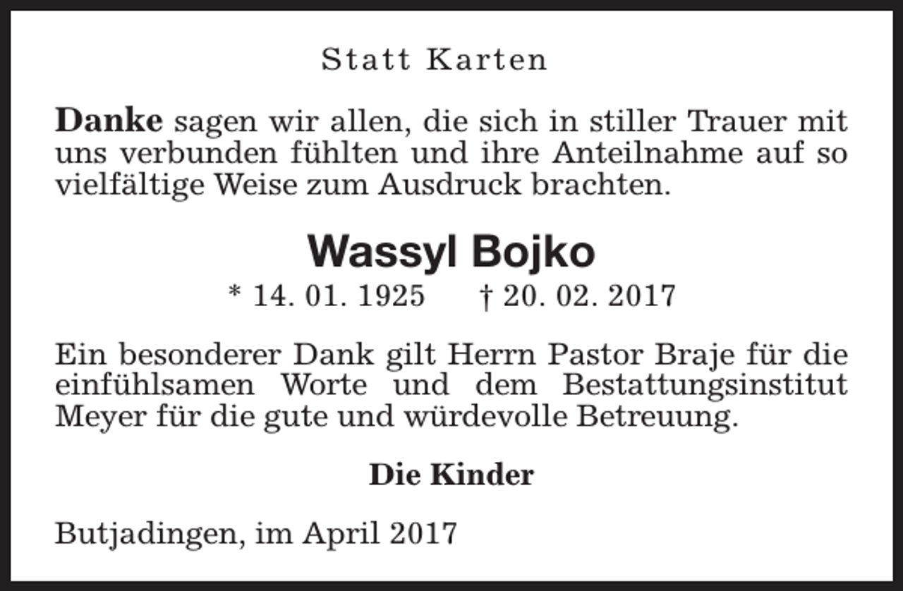 <p>S t a t t K a rt e n</p><p>Danke sagen wir allen, die sich in stiller Trauer mit</p><p>uns verbunden fühlten und ihre Anteilnahme auf so<br />vielfältige Weise zum Ausdruck brachten.</p><p>Wassyl Bojko</p><p>* 14. 01. 1925</p><p>† 20. 02. 2017</p><p>Ein besonderer Dank gilt Herrn Pastor Braje für die<br />einfühlsamen Worte und dem Bestattungsinstitut<br />Meyer für die gute und würdevolle Betreuung.<br />Die Kinder<br />Butjadingen, im April 2017</p>