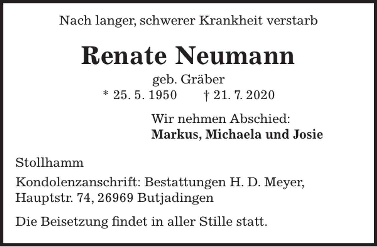 <p>Nach langer, schwerer Krankheit verstarb</p><p>Renate Neumann<br />geb. Gräber<br />* 25. 5. 1950<br />† 21. 7. 2020</p><p>Wir nehmen Abschied:<br />Markus, Michaela und Josie<br />Stollhamm<br />Kondolenzanschrift: Bestattungen H. D. Meyer,<br />Hauptstr. 74, 26969 Butjadingen<br />Die Beisetzung findet in aller Stille statt.</p>