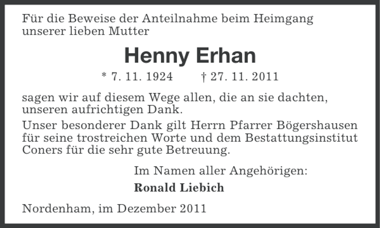 <p>Für die Beweise der Anteilnahme beim Heimgang<br />unserer lieben Mutter</p><p>Henny Erhan<br />* 7. 11. 1924</p><p>† 27. 11. 2011</p><p>sagen wir auf diesem Wege allen, die an sie dachten,<br />unseren aufrichtigen Dank.<br />Unser besonderer Dank gilt Herrn Pfarrer Bögershausen<br />für seine trostreichen Worte und dem Bestattungsinstitut<br />Coners für die sehr gute Betreuung.<br />Im Namen aller Angehörigen:<br />Ronald Liebich<br />Nordenham, im Dezember 2011</p>