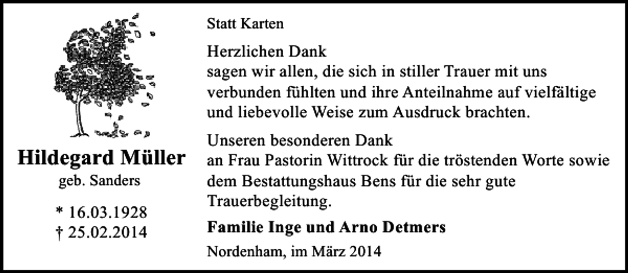 <p>Statt Karten</p><p>Herzlichen Dank<br />sagen wir allen, die sich in stiller Trauer mit uns<br />verbunden fühlten und ihre Anteilnahme auf vielfältige<br />und liebevolle Weise zum Ausdruck brachten.</p><p>Hildegard Müller<br />geb. Sanders</p><p>* 16.03.1928<br />† 25.02.2014</p><p>Unseren besonderen Dank<br />an Frau Pastorin Wittrock für die tröstenden Worte sowie<br />dem Bestattungshaus Bens für die sehr gute<br />Trauerbegleitung.<br />Familie Inge und Arno Detmers<br />Nordenham, im März 2014</p>
