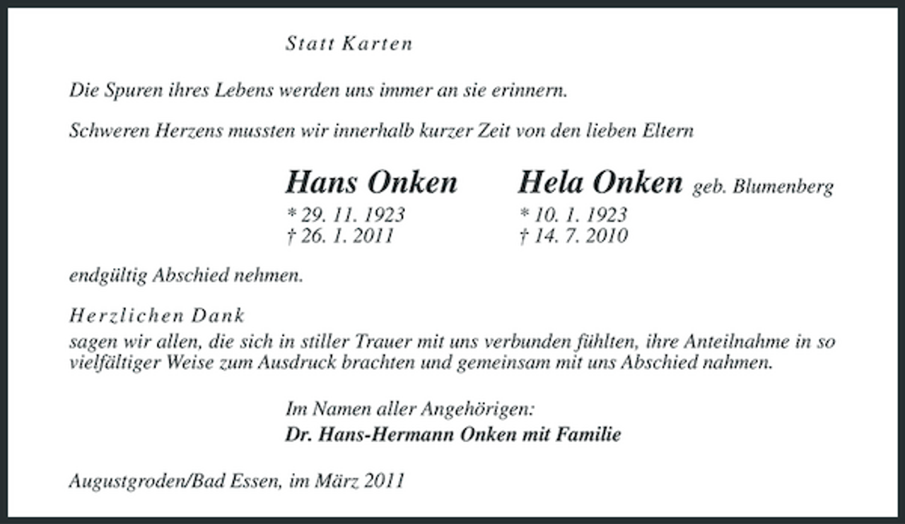 <p>S t a t t K a r t e n<br />Die Spuren ihres Lebens werden uns immer an sie erinnern.<br />Schweren Herzens mussten wir innerhalb kurzer Zeit von den lieben Eltern<br />Hans Onken Hela Onken geb. Blumenberg<br />* 29. 11. 1923 * 10. 1. 1923<br />† 26. 1. 2011 † 14. 7. 2010<br />endgültig Abschied nehmen.<br />H e r z l i c h e n D a n k<br />sagen wir allen, die sich in stiller Trauer mit uns verbunden fühlten, ihre Anteilnahme in so vielfältiger Weise zum Ausdruck brachten und gemeinsam mit uns Abschied nahmen.<br />Im Namen aller Angehörigen:<br />Dr. Hans-Hermann Onken mit Familie<br />Augustgroden/Bad Essen, im März 2011</p>