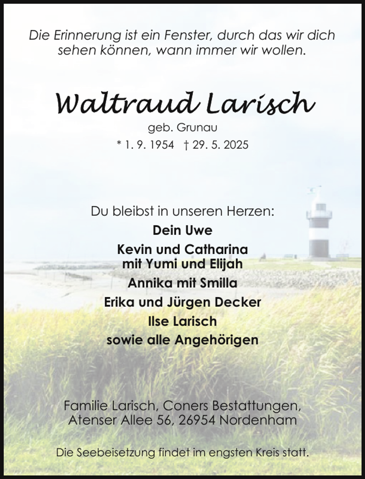 <p>Die Erinnerung ist ein Fenster, durch das wir dich<br />sehen können, wann immer wir wollen.</p>
<p>geb. Grunau<br />* 1. 9. 1954 † 29. 5. 2025</p>
<p>Du bleibst in unseren Herzen:<br />Dein Uwe<br />Kevin und Catharina<br />mit Yumi und Elijah<br />Annika mit Smilla<br />Erika und Jürgen Decker<br />Ilse Larisch<br />sowie alle Angehörigen</p>
<p>Familie Larisch, Coners Bestattungen,<br />Atenser Allee 56, 26954 Nordenham<br />Die Seebeisetzung findet im engsten Kreis statt.</p>