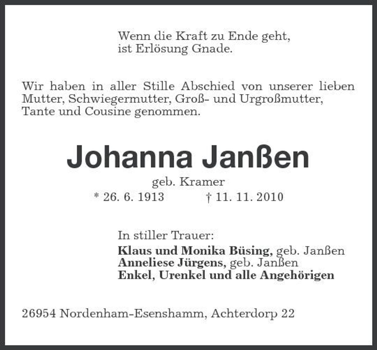 <p>Wenn die Kraft zu Ende geht,<br />ist Erlösung Gnade.<br />Wir haben in aller Stille Abschied von unserer lieben Mutter, Schwiegermutter, Groß- und Urgroßmutter,<br />Tante und Cousine genommen.<br />Johanna Janßen<br />geb. Kramer<br />* 26. 6. 1913 † 11. 11. 2010<br />In stiller Trauer:<br />Klaus und Monika Büsing, geb. Janßen<br />Anneliese Jürgens, geb. Janßen<br />Enkel, Urenkel und alle Angehörigen<br />26954 Nordenham-Esenshamm, Achterdorp 22</p>